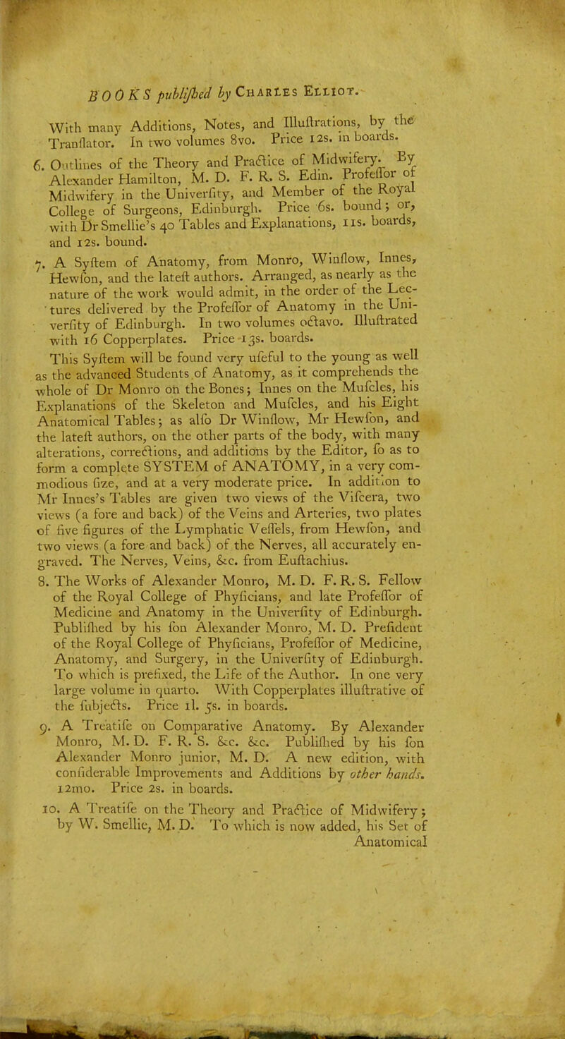 With many Additions, Notes, and Illuftrations, by the Tranflator. In two volumes 8vo. Price 12s. in boards. 6. Outlines of the Theory and Praftice of Midwifery. By Alexander Hamilton, M. D. F. R. S. Edm. Profeflor ot Midwifery in the Univerfity, and Member of the Royal College of Surgeons, Edinburgh. Price '6s. bound; or, with Dr Smellie's 40 Tables and Explanations, us. boards, and 12s. bound. 7. A Syftem of Anatomy, from Monro, Winflow, Innes, Hewfon, and the lateft authors. Arranged, as nearly as the nature of the work would admit, in the order of the Lec- ■ tures delivered by the Profeflor of Anatomy in the Uni- verfity of Edinburgh. In two volumes oclavo. Illuftrated with 16 Copperplates. Price 13s. boards. This Syftem will be found very ufeful to the young as well as the advanced Students of Anatomy, as it comprehends the whole of Dr Monro on the Bones; Innes on the Mufcles, his Explanations of the Skeleton and Mufcles, and his Eight Anatomical Tables; as alfo Dr Winflow, Mr Hewfon, and the lateft authors, on the other parts of the body, with many alterations, corrections, and additions by the Editor, fo as to form a complete SYSTEM of ANATOMY, in a very com- modious fize, and at a very moderate price. In addition to Mr Innes's Tables are given two views of the Vifcera, two views (a fore and back) of the Veins and Arteries, two plates of five figures of the Lymphatic Veflels, from Hewfon, and two views (a fore and back) of the Nerves, all accurately en- graved. The Nerves, Veins, &.c. from Euftachius. 8. The Works of Alexander Monro, M. D. F. R. S. Fellow of the Royal College of Phyficians, and late Profeflor of Medicine and Anatomy in the Univerfity of Edinburgh. Publifhed by his fon Alexander Monro, M. D. Prefident of the Royal College of Phyficians, Profeflor of Medicine, Anatomy, and Surgery, in the Univerfity of Edinburgh. To which is pi-efixed, the Life of the Author. In one very large volume in quarto. With Copperplates illuftrative of the fubjecls. Price il. ^s. in boards. 9. A Treatife on Comparative Anatomy. By Alexander Monro, M. D. F. R. S. &c. &c. Publifhed by his fon Alexander Monro junior, M. D. A new edition, with confiderable Improvements and Additions by other hands. i2mo. Price 2s. in boards. 10. A Treatife on the Theory and Practice of Midwifery j by W. Smellie, M. D.' To which is now added, his Set of Anatomical