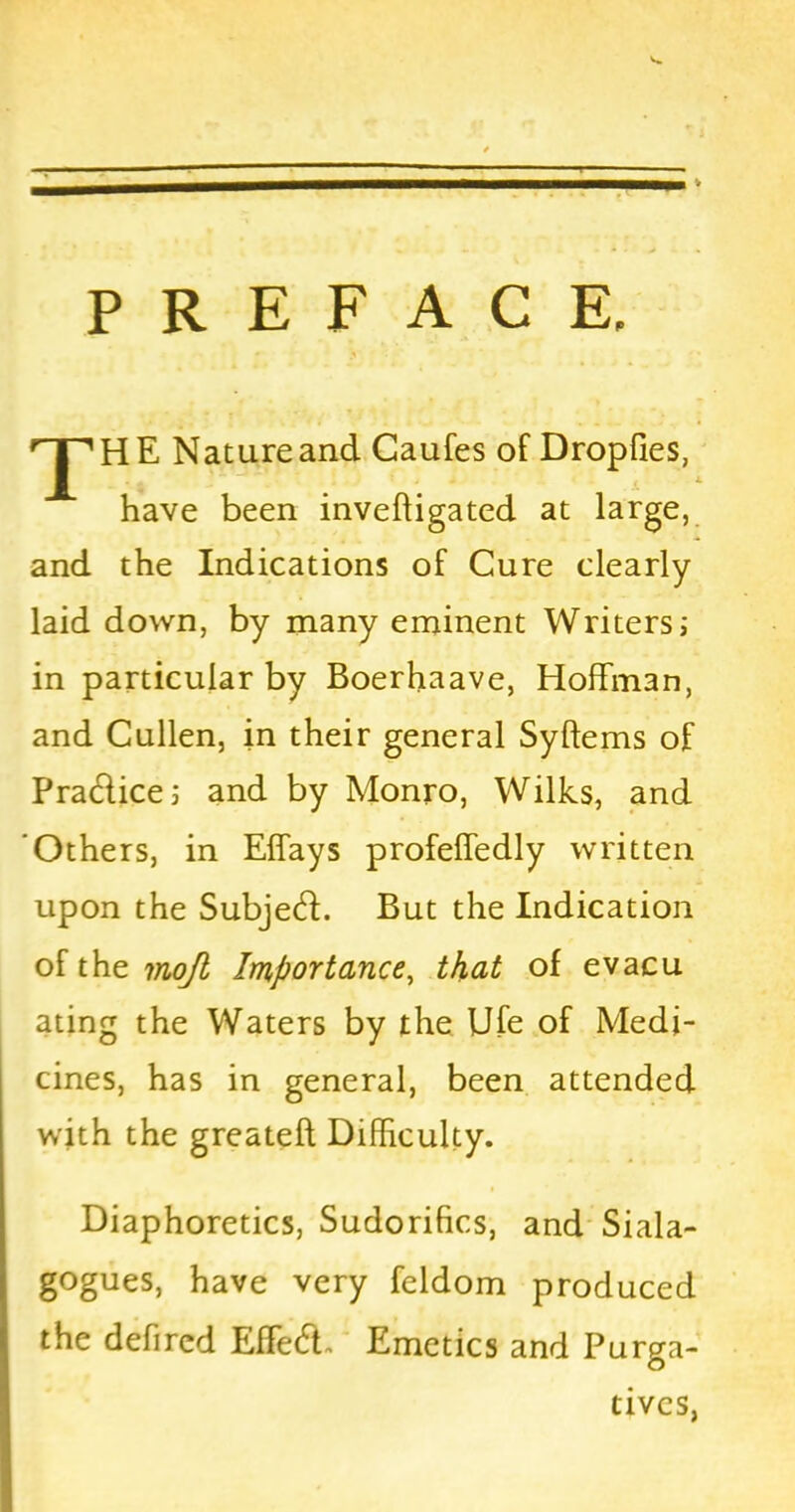 PREFACE. rJ'1HE Nature and Caufes of Dropfies, have been inveftigated at large, and the Indications of Cure clearly- laid down, by many eminent Writers; in particular by Boerhaave, Hoffman, and Cullen, in their general Syftems of Pradice; and by Monro, Wilks, and Others, in Effays profeffedly written upon the Subjed. But the Indication of the mofl Importance, that of evacu ating the Waters by the Ufe of Medi- cines, has in general, been attended with the greateft Difficulty. Diaphoretics, Sudorifics, and Siala- gogues, have very feldom produced the defircd Effed. Emetics and Purga- tives,