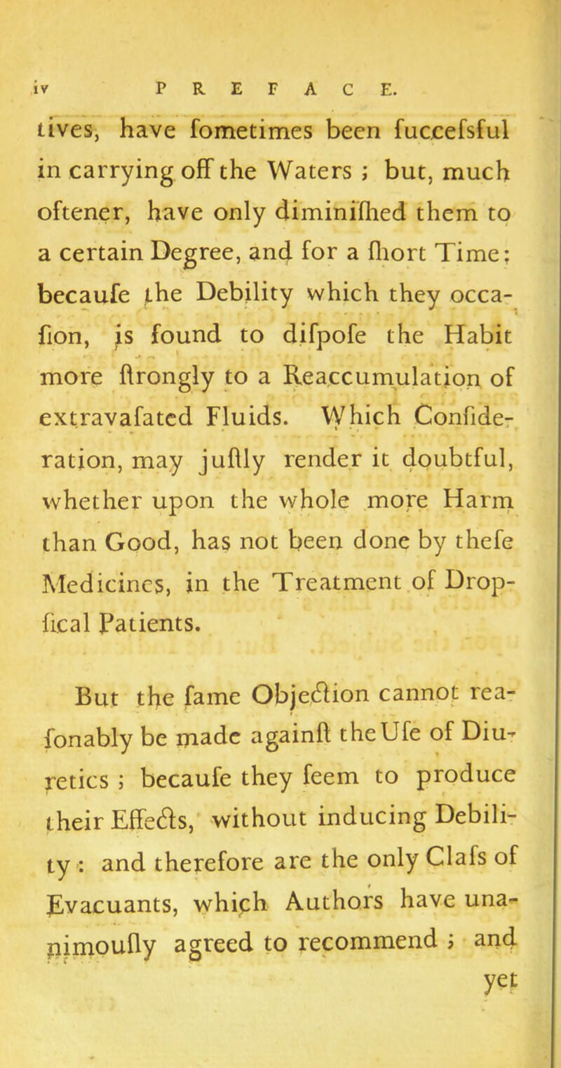 lives, have fometimes been fuccefsful in carrying off the Waters ; but, much oftener, have only diminifhed them to a certain Degree, and for a fhort Time; becaufe the Debility which they occa- fion, js found to difpofe the Habit more ftrongly to a Reaccumulation of extravafated Fluids. Which Confide- ration, may jullly render it doubtful, whether upon the whole more Harm than Good, has not been done by thefe Medicines, in the Treatment of Drop- lie a 1 Patients. But the fame Objedlion cannot rea- fonably be made againft theUfe of Diu- retics ; becaufe they feem to produce their Effe&s, without inducing Debili- ty : and therefore are the only Clafs of Evacuants, which Authors have una- pimoufly agreed to recommend ; and yet