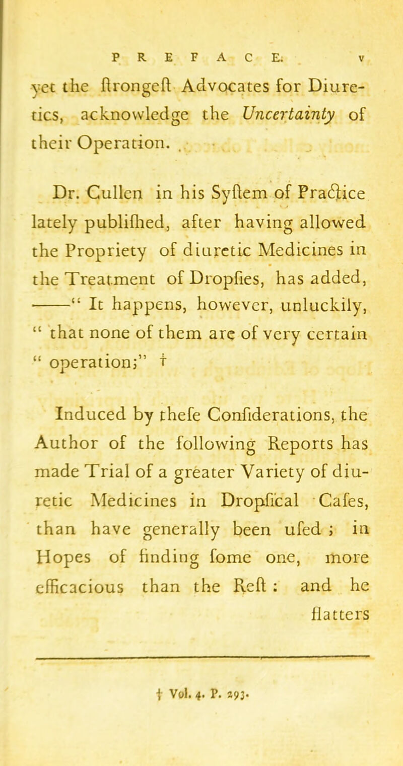 yet the ftrongeft Advocates for Diure- tics, acknowledge the Uncertainty of their Operation. Dr. Cullen in his Syftem of Practice lately publifhed, after having allowed the Propriety of diuretic Medicines in the Treatment of Dropfies, has added, “ It happens, however, unluckily, “ that none of them are of very certain ■“ operation;” t Induced by thefe Confiderations, the Author of the following Reports has made Trial of a greater Variety of diu- retic Medicines in Dropfical Cafes, than have generally been ufed ; in Hopes of finding fome one, more efficacious than the Reft : and he flatters | Vol. 4. P. 293.