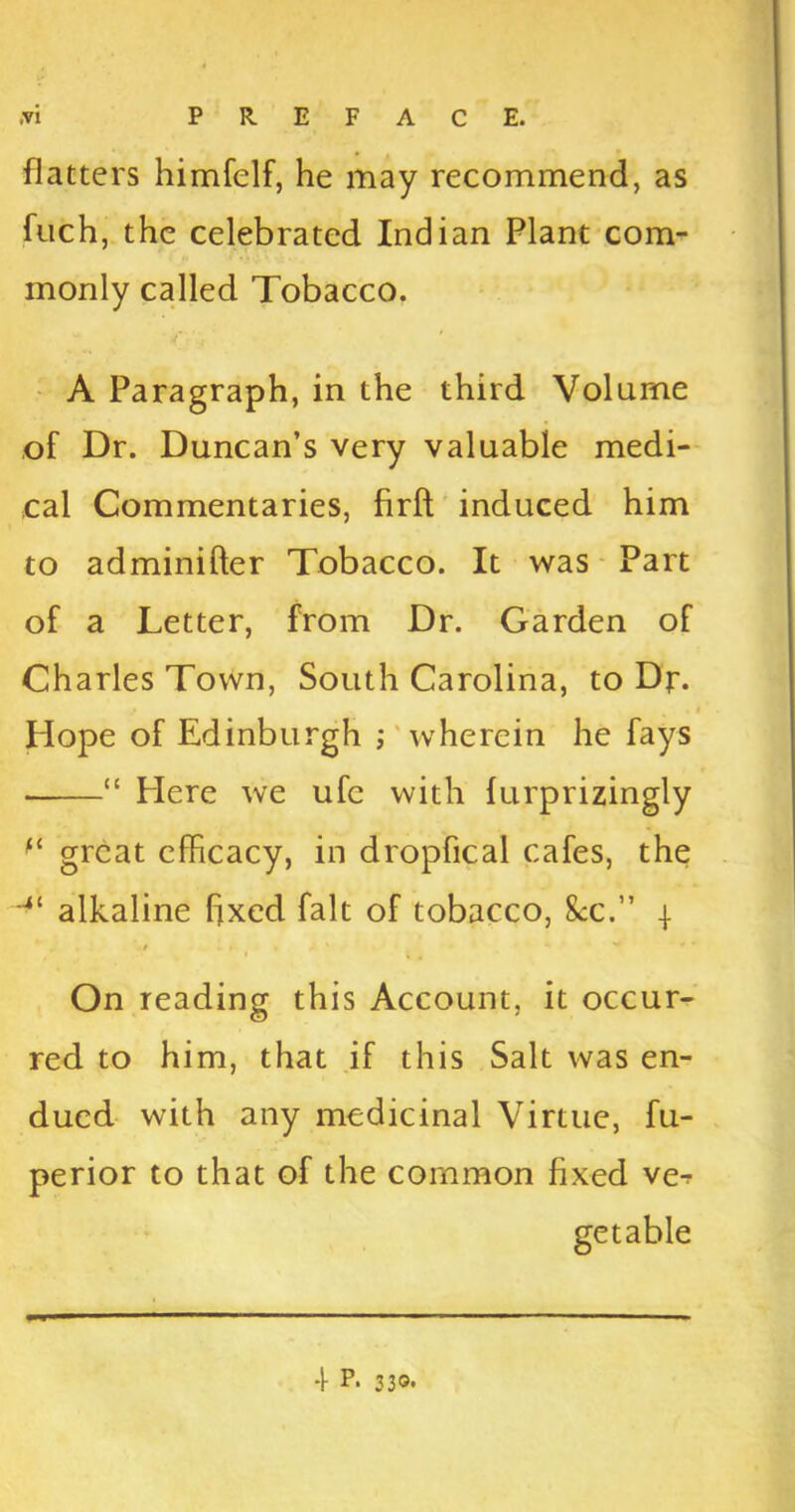 flatters himfelf, he may recommend, as fuch, the celebrated Indian Plant com- monly called Tobacco. A Paragraph, in the third Volume of Dr. Duncan’s very valuable medi- cal Commentaries, firft induced him to adminifter Tobacco. It was Part of a Letter, from Dr. Garden of Charles Town, South Carolina, to Df. » Hope of Edinburgh ; wherein he fays “ Here we ufc with furprizingly ft great efficacy, in dropfical cafes, the alkaline fixed fait of tobacco, 8cc.” \ ■/ On reading this Account, it occur- red to him, that if this Salt was en- dued with any medicinal Virtue, fu- perior to that of the common fixed ve-r getable 4 P- 3 30.