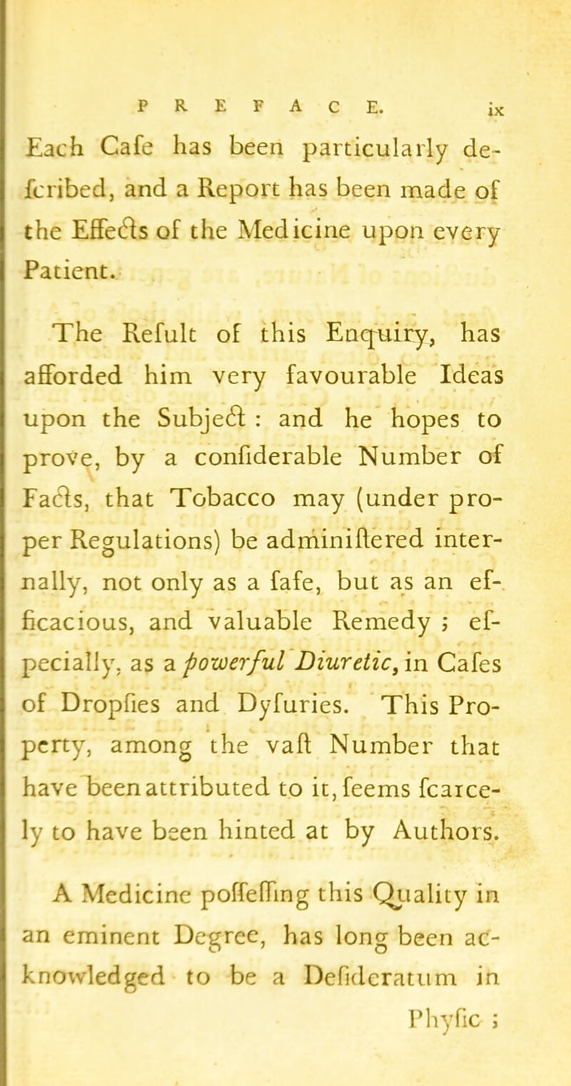 Each Cafe has been particularly de- fcribed, and a Report has been made of the Effects of the Medicine upon every Patient. The Refult of this Enquiry, has afforded him very favourable Ideas upon the SubjetR : and he hopes to prove, by a confiderable Number of Facts, that Tobacco may (under pro- per Regulations) be adminiftered inter- f f nally, not only as a fafe, but as an ef- ficacious, and valuable Remedy ; ef- pecially, as a powerful Diuretic, in Cafes of Dropfies and Dyfuries. This Pro- perty, among the vafi Number that have been attributed to it,feems fcaice- ly to have been hinted at by Authors. A Medicine poffeffmg this Quality in an eminent Degree, has long been ac- knowledged to be a Defideratum in Phyfic ;