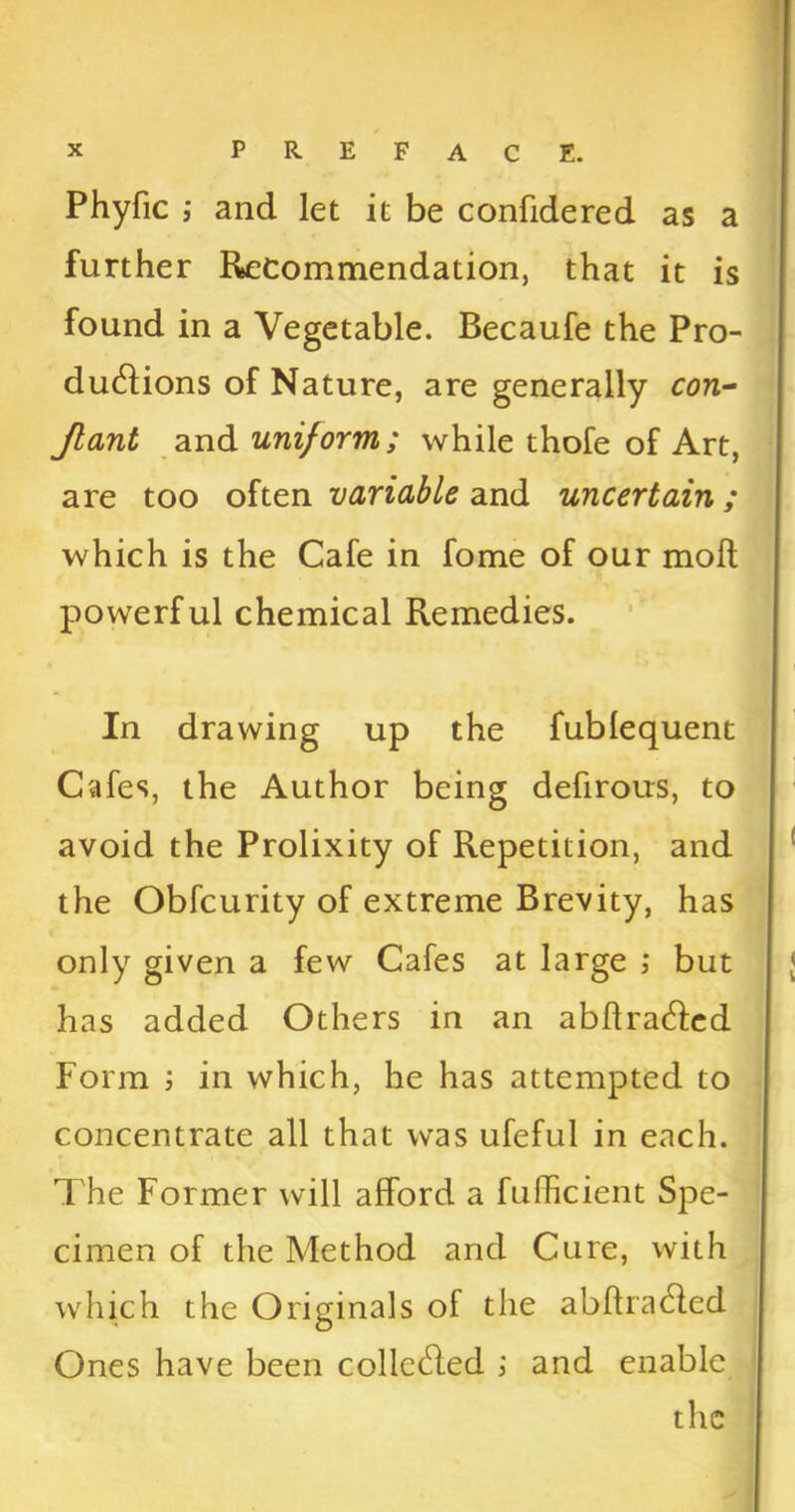 Phyfic ; and let it be confidered as a further Recommendation, that it is found in a Vegetable. Becaufe the Pro- ductions of Nature, are generally con- Jlant and uniform; while thofe of Art, are too often variable and uncertain; which is the Cafe in fome of our moll powerful chemical Remedies. In drawing up the fublequent Cafes, the Author being defirous, to avoid the Prolixity of Repetition, and the Obfcurity of extreme Brevity, has only given a few Cafes at large ; but has added Others in an abflra&ed Form in which, he has attempted to concentrate all that was ufeful in each. The Former will afford a fufhcient Spe- cimen of the Method and Cure, with which the Originals of the abftracfled Ones have been collc&ed ; and enable the