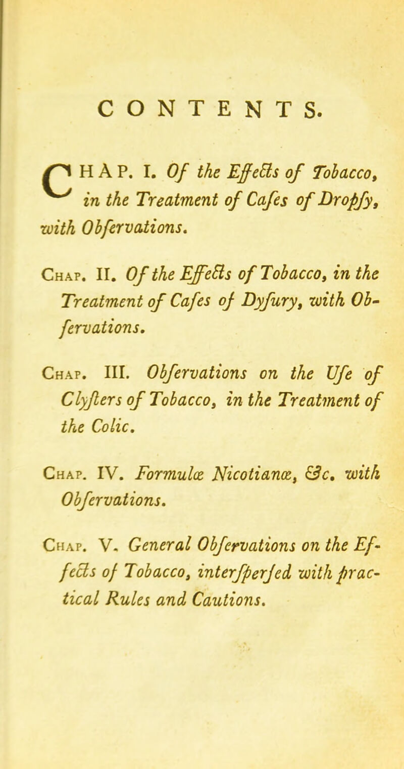 CONTENTS. HAP. I. Of the Effects of Tobacco, in the Treatment of Cafes of Dropfy, with Obfervations. Chap. II. Of the Ejfetts of Tobacco, in the Treatment of Cafes of Dyfury, with Ob- fervations. Chap. III. Obfervations on the JJfe of Clyflers of Tobacco, in the Treatment of the Colic. Chap. IV. Formulae Nicotiance, &c. with Obfervations. Chap. V. General Obfervations on the Ef- fects of Tobacco, interfperjed with prac- tical Rules and Cautions.