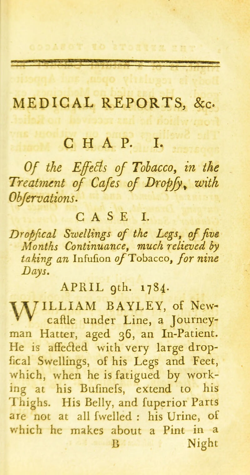 MEDICAL REPORTS, &c. CHAP. I. Of the Effects of Tobacco, in the Treatment of Cafes of Dropfy* with Obfervations. CASE I. Dropfical Swellings of the Legs, of five Months Continuance, much relieved by taking an Infufion of Tobacco, for nine Bays. APRIL 9th. 1784. WILLIAM BAYLEY, of New- caftle under Line, a Journey- man Hatter, aged 36, an In-Patient. He is affedled with very large drop- fical Swellings, of his Legs and Feet, which, when he is fatigued by work- ing at his Bufinefs, extend to his I highs. His Belly, and fuperior Parts are not at all fwelled : his Urine, of which he makes about a Pint in a B Night