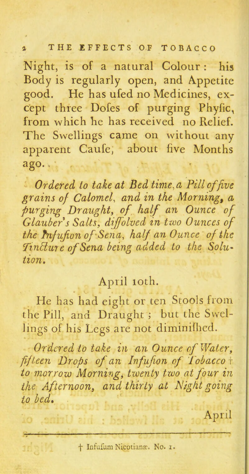 Night, is of a natural Colour: his Body is regularly open, and Appetite good. He has ufed no Medicines, ex- cept three Dofes of purging Phyfic, from which he has received no Relief. The Swellings came on without any apparent Caufe, about five Months ago.. Ordered to take at Bed time, a Pill of five grains of Calomel, and in the Morning, a purging Draught, of half an Ounce of Glauber s Salts, diffolved in txoo Ounces of the Inf if on of Sena, half an Ounce of the Tinblure of Sena being added to the Solu- tion. April 10th. He has had eight or ten Stools from the Pill, and Draught ; but the Swel- lings of his Legs are not diminifhed. Ordered to take in an Ounce of Water, fifteen Drops of an Infuf on of Tobacco \ to morrow Morning, twenty two at four in the Afternoon, and thirty at Tight going to bed. April