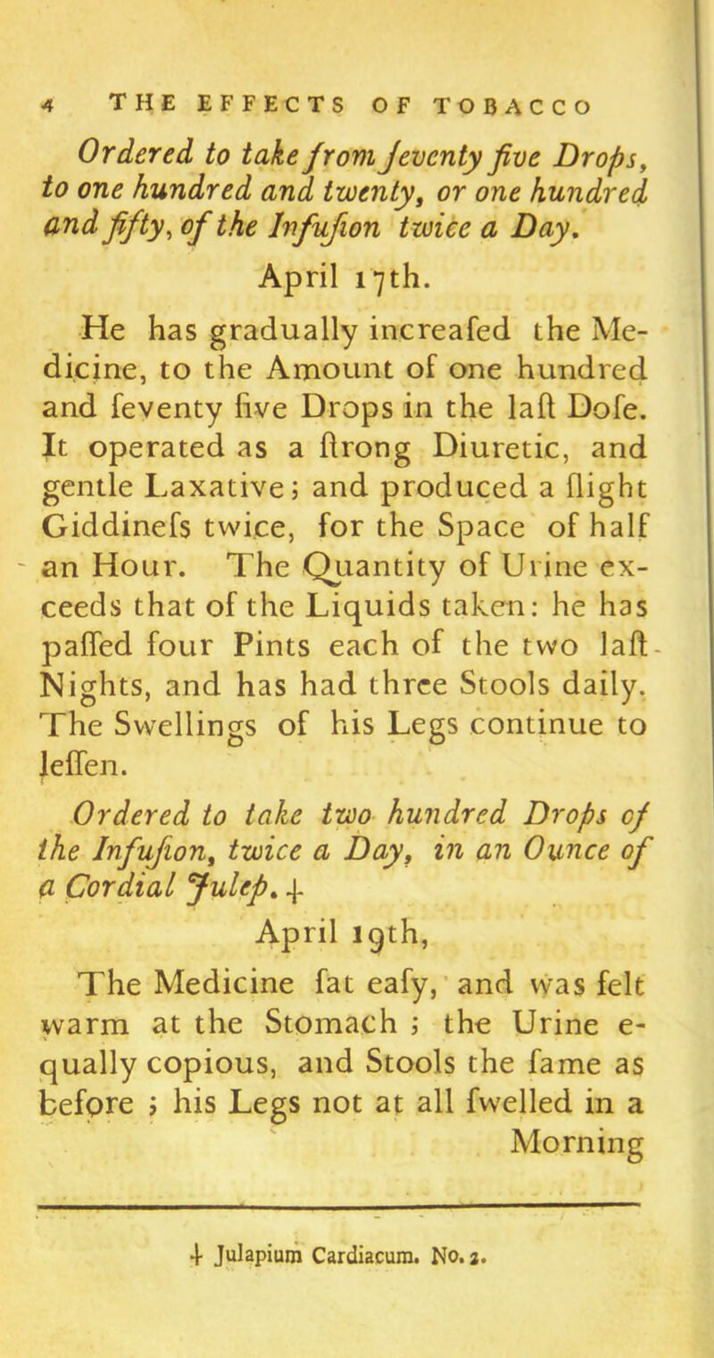 Ordered to take from Jeventy five Drops, to one hundred and twenty, or one hundred and fifty, of the Infu/ion twice a Day. April 17th. He has gradually increafed the Me- dicine, to the Amount of one hundred and feventy five Drops in the lafl Dofe. It operated as a flrong Diuretic, and gentle Laxative; and produced a flight Giddinefs twice, for the Space of half an Hour. The Quantity of Urine ex- ceeds that of the Liquids taken: he has palled four Pints each of the two laft - Nights, and has had three Stools daily. The Swellings of his Legs continue to Jeffen. Ordered to take two hundred Drops of the lnfufion, twice a Day, in an Ounce of a Cordial Julep. 4. April lgth, The Medicine fat eafy, and was felt warm at the Stomach ; the Urine e- qually copious, and Stools the fame as before > his Legs not at all fwelled in a Morning 4 Julapium Cardiacum. No. 2.