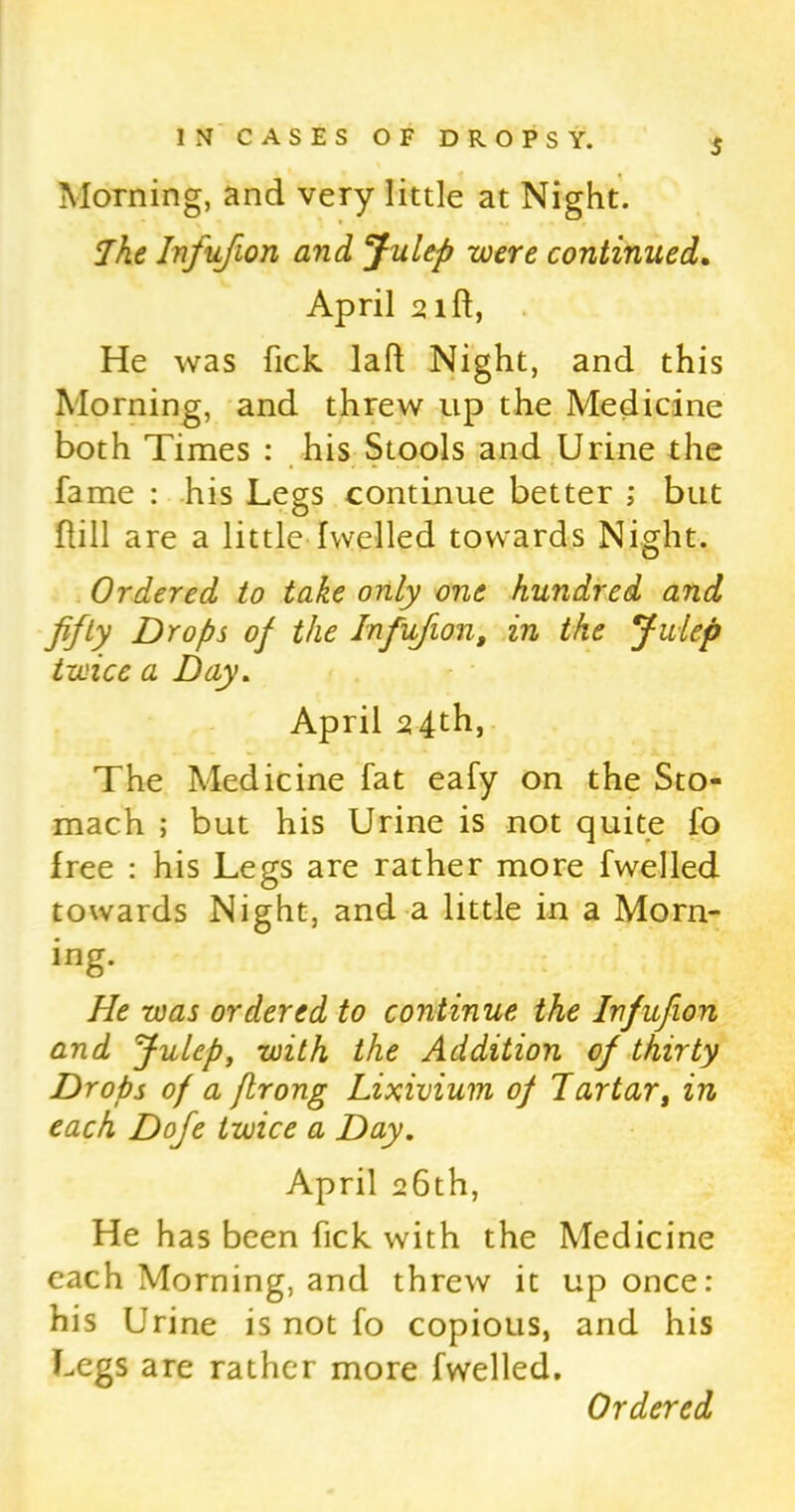 Morning, and very little at Night. The Infufion and Julep were continued. April 21ft, He was fick laft Night, and this Morning, and threw up the Medicine both Times : his Stools and Urine the fame : his Legs continue better ; but flill are a littledwelled towards Night. Ordered to take only one hundred and fifty Drops of the Infufion, in the Julep twice a Day. April 24th, The Medicine fat eafy on the Sto- mach ; but his Urine is not quite fo free : his Legs are rather more fwelled towards Night, and a little in a Morn- ing. He was ordered to continue the Infufion and Julep, with the Addition of thirty Drops of a jlrong Lixivium of Tartar, in each Dofie twice a Day. April 26th, He has been fick with the Medicine each Morning, and threw it up once: his Urine is not fo copious, and his Legs are rather more fwelled.