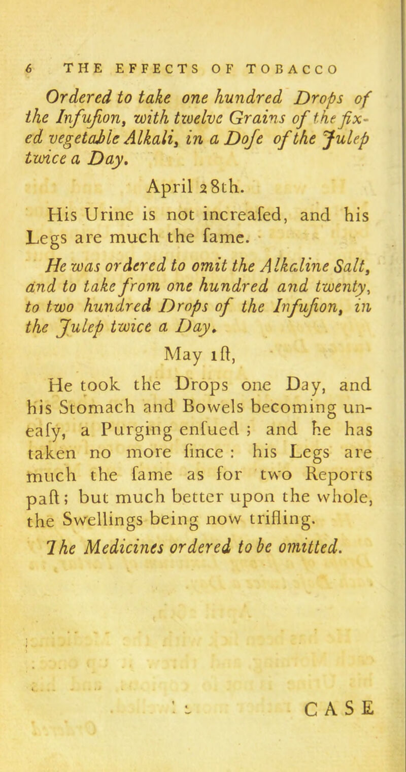 Ordered to take one hundred Drops of the Infufion, with twelve Grains of the fix- ed vegetable Alkalis in a Dofe of the Julep twice a Day. April 28th. His Urine is not increafed, and his Legs are much the fame. He was ordered to omit the Alkaline Salt, and to take from one hundred and twenty, to two hundred Drops of the Infufion, in the Julep twice a Day* May 1 ft, He took the Drops one Day, and his Stomach and Bowels becoming un- eafy, a Purging enfued ; and he has taken no more lince : his Legs are much the fame as for two Reports pad; but much better upon the whole, the Swellings being now trifling. Ihe Medicines ordered to be omitted.