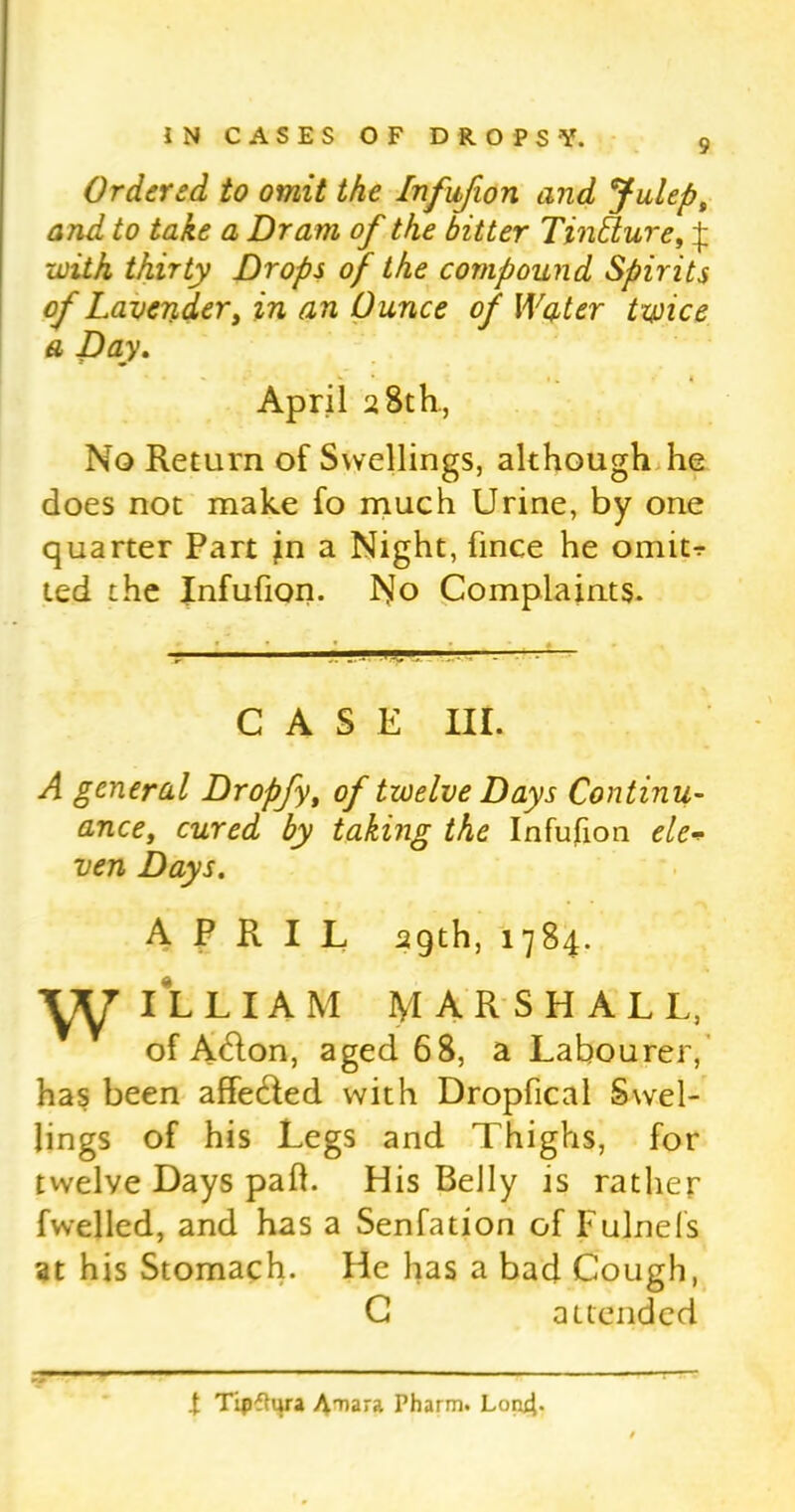 Ordered to omit the Infufion and Julep, and to take a Dram of the bitter TinElure, ^ with thirty Drops of the compound Spirits of Lavender, in an Ounce of Water twice a Day. April 2 8th., No Return of Swellings, although he does not make fo much Urine, by one quarter Part jn a Night, fince he omitr ted the Infufion. No Complaints. CASE III. A general Dropfy, of twelve Days Continu- ance, cured by taking the Infufion ele* ven Days. APRIL 29th, 1784. ILLIAM MARSHALL, of Adton, aged 68, a Labourer, has been affedled with Dropfical Swel- lings of his Legs and Thighs, for twelve Days pah. His Belly is rather fwelled, and has a Senfation of Fulnels at his Stomach. He has a bad Cough, C attended t Tipfhira Amara Pharm. Lon4-