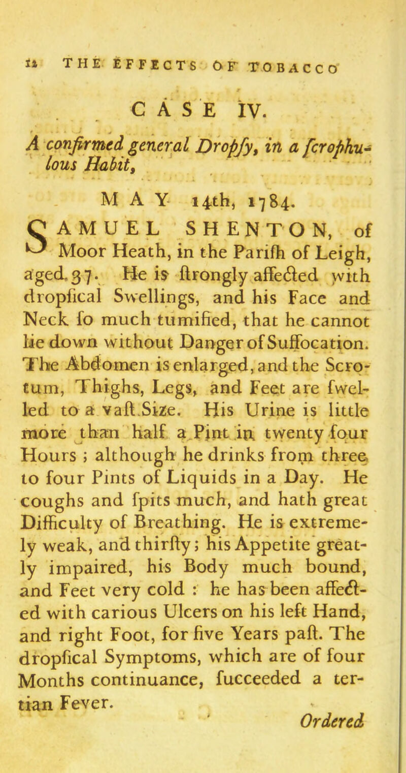 CASE IV. * ' ‘ * 1 1 v A confirmed general Dropfy, in a fcrophu- /owj Habit, ■ * ■ «* * ■* . - * r M A Y 14th, 1784. SAMUEL SHENTON, of Moor Heath, in the Pariffi of Leigh, aged.37. He is ftrongly affeCted with dropfical Swellings, and his Face and Neck fo much tumified, that he cannot lie down without Danger of Suffocation. The Abdomen is enlarged, and the Scro- tum, Thighs, Legs, and Feet are fwel- led to a vaft.Size. His Urine is little more than half a Pint in twenty four Hours ; although he drinks from three to four Pints of Liquids in a Day. He coughs and fpits much, and hath great Difficulty of Breathing. He is extreme- ly weak, andthirfty; his Appetite great- ly impaired, his Body much bound, and Feet very cold : he has been affect- ed with carious Ulcers on his left Hand, and right Foot, for five Years paft. The dropfical Symptoms, which are of four Months continuance, fucceeded a ter- tian Fever.