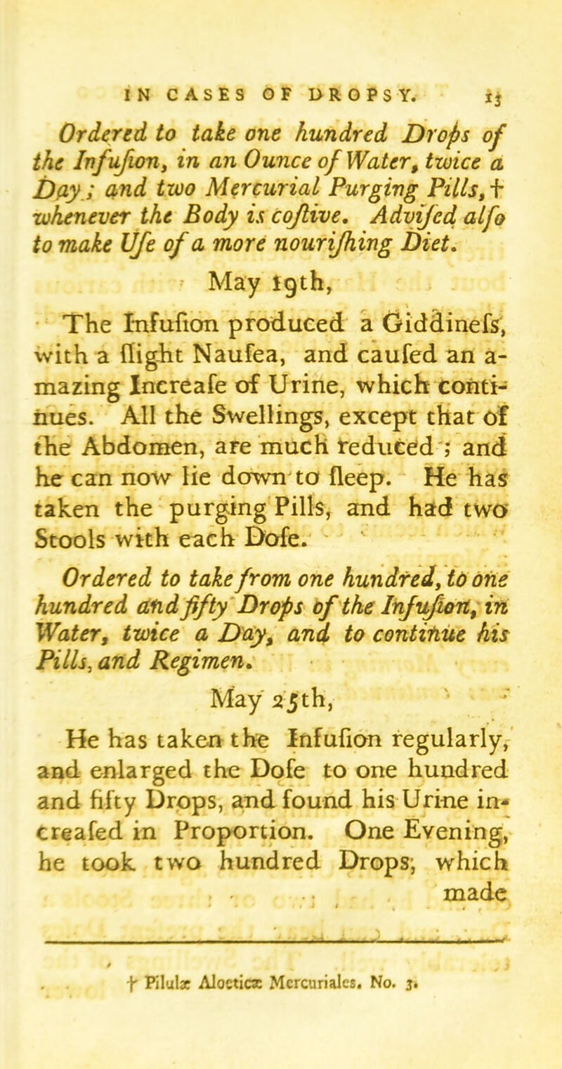 Ordered to take one hundred Drops of the Infujion, in an Ounce of Water, twice a Day.I and two Mercurial Purging Pills, f whenever the Body is cojlive. Advifed alfo to make Ufe of a more nourijhing Diet. May 19th, The Infufion produced a Giddinefs, with a flight Naufea, and caufed an a- mazing Increafe of Urine, which conti- nues. All the Swellings, except that of the Abdomen, are much tedueed ; and he can now lie down to deep. He has taken the purging Pills, and had two Stools with each Dofe. Ordered to take from one hundred, to one hundred and fifty Drops of the Infufion, in Water, twice a Day, and to continue his Pills, and Regimen. May 25th, He has taken the Infufion regularly, and enlarged the Dofe to one hundred and fifty Drops, and found his Urine in- Creafed in Proportion. One Evening, he took two hundred Drops, which made • * * • j 1 , . , * y • ■ - ■ - ■ - f Pilulat Alocticx Mcrcuriales. No. j.