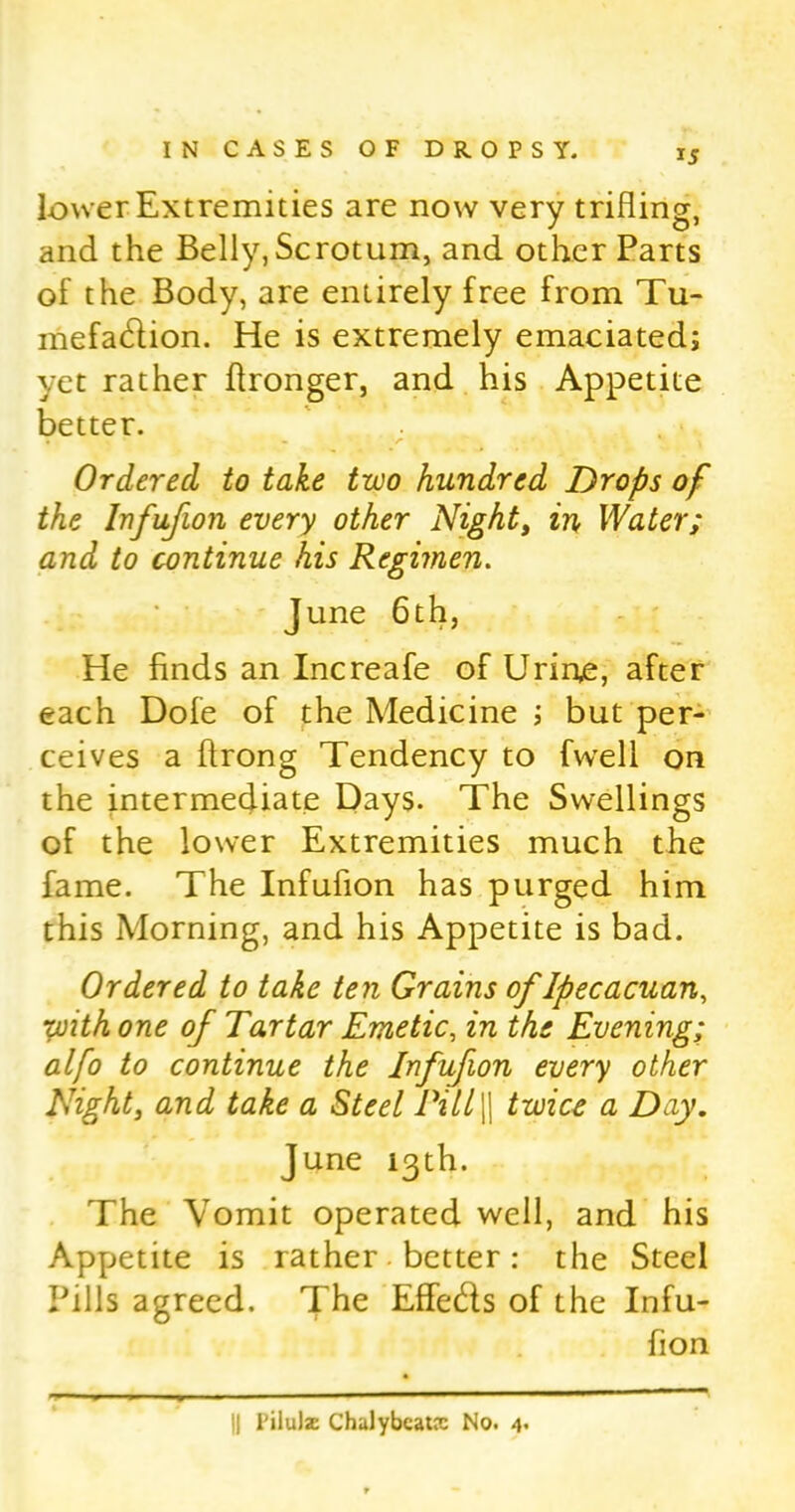 lower Extremities are now very trifling, and the Belly,Scrotum, and other Parts of the Body, are entirely free from Tu- mefadion. He is extremely emaciated; yet rather flronger, and his Appetite better. Ordered to take two hundred Drops of the lnfufion every other Nighty in Water; and to continue his Regimen. June 6th, He finds an Increafe of Urine, after each Dofe of the Medicine ; but per- ceives a ftrong Tendency to fwell on the intermediate Days. The Swellings of the lower Extremities much the fame. The lnfufion has purged him this Morning, and his Appetite is bad. Ordered to take ten Grains of Ip ecacuan, yjith one of Tartar Emetic, in the Evening; alfo to continue the lnfufion every other Night, and take a Steel Pill|| twice a Day. June 13th. The Vomit operated well, and his Appetite is rather better: the Steel Pills agreed. The Effeds of the Infu- fion II I'ilulse Chalybcatx No. 4.