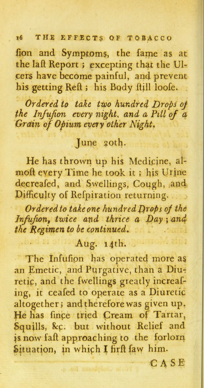 fion and Symptoms, the fame as at the laft Report ; excepting that the Ul- cers have become painful, and prevent his getting Reft ; his Body ftjll loofe. Ordered to take two hundred Drops oj the Injufion every night, and a Pitt of a Grain of Opium every other Night. June 20th. He has thrown up his Medfcjne, al- moft every Time he took it ; his Urine decreafed, and Swellings, Cough, and Difficulty of Refpiration returning. Ordered to take one hundred Drops of the Infufion, twice and thrice a Day ; and the Regimen to be continued. Aug. 14th. The Infufipn has operated more as an Emetic, and Purgative, than a Diu- retic, and the fwellings greatly increaf- ing, it ceafed to operate as a Diuretic altogether j and therefore was given up. He has fince tried £ream of Tartar, Squills, &c. but without Relief and is now fall approaching to the forlorn Situation, in which I firft faw him.