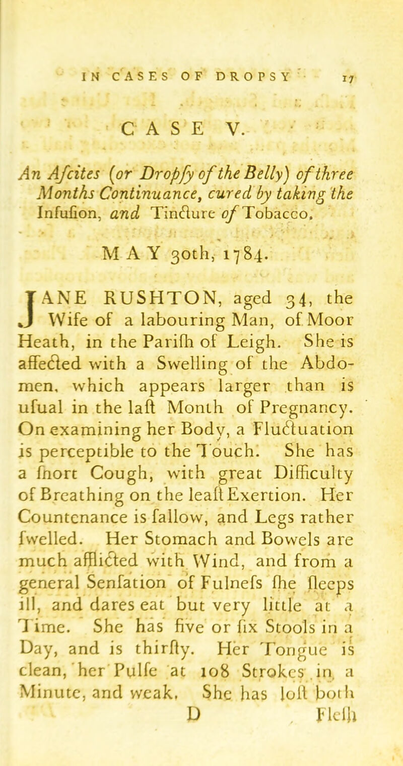 CASE V. An Ajcites (or Dropfy ofthe Belly) of three Months Continuance, cured, by taking the Infufion, and Tin&ure of Tobacco. MAY 30th, 17 84. JANE RUSHTON, aged 34, the Wife of a labouring Man, of Moor Heath, in the Parifh of Leigh. She is affeCted with a Swelling of the Abdo- men, which appears larger than is ufual in the laft Month of Pregnancy. On examining her Body, a Fluctuation is perceptible to the Touch. She has a fnort Cough, with great Difficulty of Breathing on the leaft Exertion. Her Countenance is fallow, and Legs rather fwelled. Her Stomach and Bowels are much afflicted with Wind, and from a general Senfation of Fulnefs the fleeps ill, and dares eat but very little at a 1 ime. She has five or fix Stools in a Day, and is thirfiy. Her Tongue is clean, her Pulfe at 108 Strokes , in a Minute, and weak. She has lolf both D *, Fleih