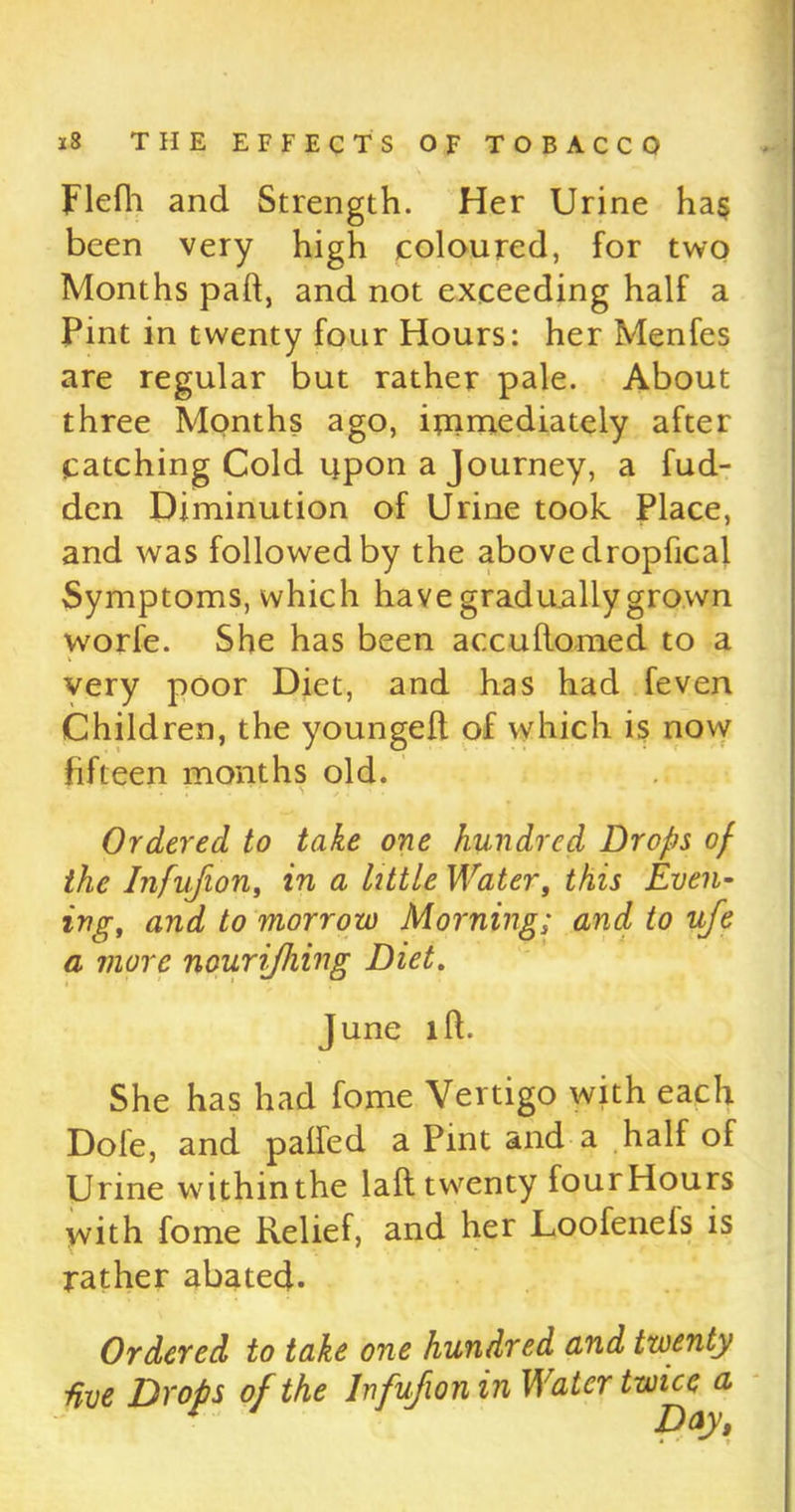 Flefh and Strength. Her Urine ha$ been very high coloured, for two Months pad, and not exceeding half a Pint in twenty four Hours: her Menfes are regular but rather pale. About three Months ago, immediately after catching Cold upon a Journey, a fud- den Diminution of Urine took Place, and was followed by the above dropfical Symptoms, which have gradually grown worfe. She has been a ecu florae d to a very poor Diet, and has had feven Children, the youngefl of which is now fifteen months old. . s Ordered to take one hundred Drops of the Infufion, in a little Water, this Even- ing, and to morrow Morning; and to uje a more nourijhing Diet. June id. She has had fome Vertigo with each Dole, and paffed a Pint and a half of Urine within the laft twenty four Hours with fome Relief, and her Loofenefs is rather abated. Ordered to take one hundred and twenty ■five Drops of the Infufion in Water twice a