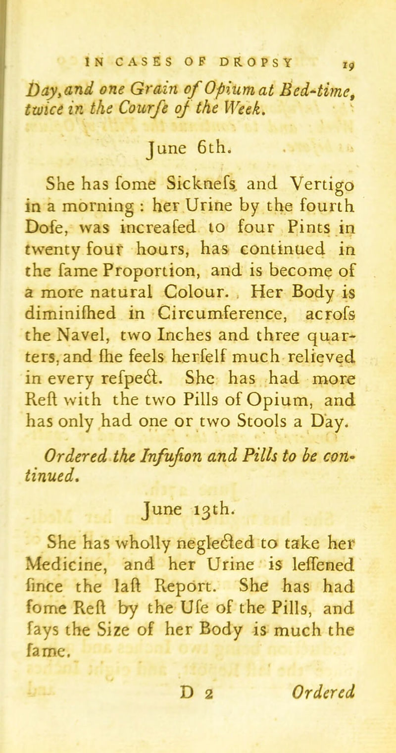 Day, and one Grain of Opium at Bed-time, twice in the Courfe oj the Week. Jane 6th. She has fome Sicknefs and Vertigo in a morning : her Urine by the fourth Dofe, was increafed to four Pints in twenty four hours, has continued in the fame Proportion, and is become of a more natural Colour. Her Body is diminifhed in Circumference, acrofs the Navel, two Inches and three quar- ters, and fhe feels herfelf much relieved in every refpe<ft. She has had more Reft with the two Pills of Opium, and has only had one or two Stools a Day. Ordered the Infufion and Pills to be con- tinued. June 13th. She has wholly negle&ed to take her Medicine, and her Urine is leftened fince the laft Pveport. She has had fome Reft by the Ufe of the Pills, and fays the Size of her Body is much the fame. D 2 Ordered