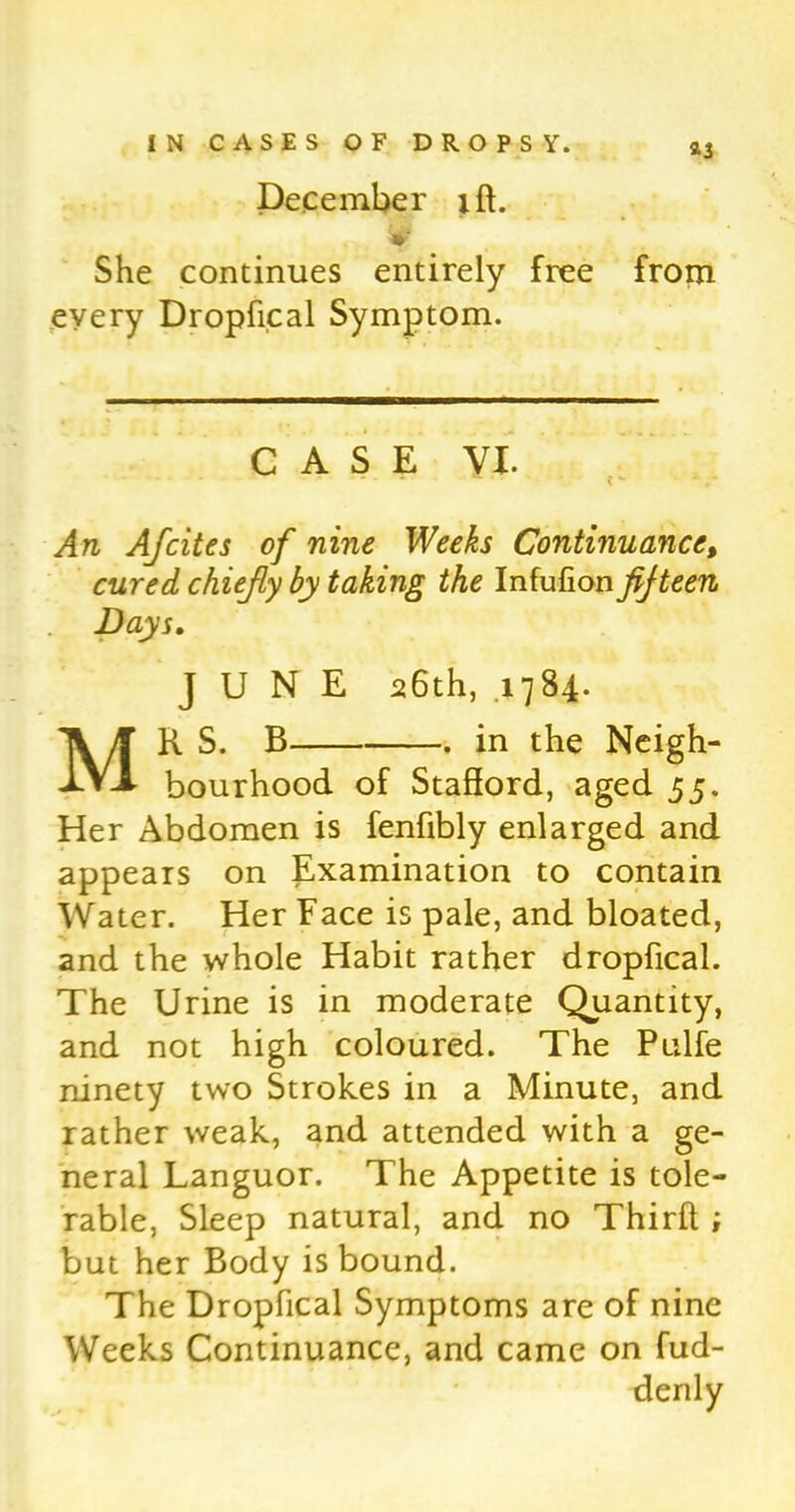 *3 December iff. «... sf She continues entirely free from every Dropfical Symptom. CASE VI. An Afcites of nine Weeks Continuance, cured chiefly by taking the Infufion fifteen Days. JUNE 26th, .1784. MR S. B . in the Neigh- bourhood of Stafford, aged 55. Her Abdomen is fenfibly enlarged and appears on Examination to contain Water. Her Face is pale, and bloated, and the whole Habit rather dropfical. The Urine is in moderate Quantity, and not high coloured. The Pulfe ninety two Strokes in a Minute, and rather weak, and attended with a ge- neral Languor. The Appetite is tole- rable, Sleep natural, and no Thirft ; but her Body is bound. The Dropfical Symptoms are of nine Weeks Continuance, and came on fud- denly