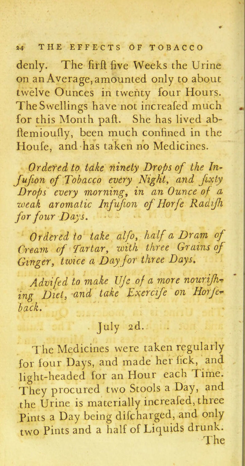 denly. The firft five Weeks the Urine on an Average, amounted only to about twelve Ounces in twenty four Hours. The Swellings have not increafed much for this Month paft. She has lived ab- fiemioufiy, been much confined in the Houfe, and has taken no Medicines. Ordered to take ninety Drops of the In- Jufion of Tobacco every Night, and fixty Drops every morning, in an Ounce of a weak aromatic Infujion of Horfe Raaijh for four Days. - - Ordered to take alfo, half a Dram of Cream of Tartar, with three Grains of Ginger, twice a Day for three Days. Advifed to make UJe of a more nourijh* ing Diet, and take Exercife on Horfev back. July 2d.. . . The Medicines were taken regularly for four Days, and made her fick, and light-headed for an Hour each Time. They procured two Stools a Day, and the Urine is materially increafed, three Pints a Day being difcharged, and only two Pints and a half of Liquids drunk.