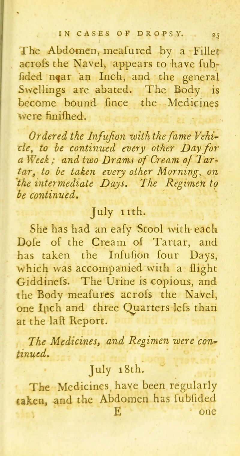 The Abdomen, meafured by a Fillet acrofs the Navel, appears to have fub- fided n^ar an Inch, and the general Swellings are abated. The Body is become bound fince the Medicines were finifhed. Ordered the Infufion with thefame Vehi- cle, to be continued every other Day for a }Yeck ; and two Drams of Cream, of 1 ar- tar, to be taken every other Morning, on ‘the intermediate Days. The Regimen to be continued. July nth. She has had an eafy Stool with each Dole of the Cream of Tartar, and has taken the Infufion four Days, which was accompanied with a flight Giddinefs. The Urine is copious, and the Body meafures acrofs the Navel, one Ipch and three Quarters lefs than at the laft Report. The Medicines, and Regimen were con- tinued. July 18th, The Medicines, have been regularly taken, and the Abdomen has fubfidecl E ' one