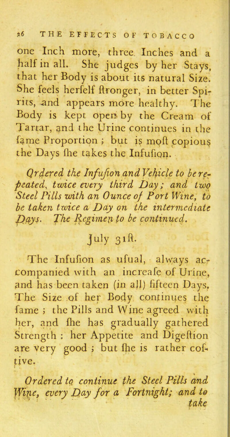 one Inch more, three Inches and a half in all. She judges by her Stays, that her Body is about its natural Size. She feels herfelf ftronger, in better Spi- rits, and appears more healthy. The Body is kept open by the Cream of Tartar, and the Urine continues in the fame Proportion ; but is mofi copious the Days fhe takes the Infufion. Ordered the Infufion and Vehicle to be re- peated, twice every third Day; and two Steel Pills with an Ounce of Port Wine, to be taken twice a Day on the intermediate pays. The Regime# to be continued. July 31ft. The Infufion as ufual, always ac- companied with an increafe of Urine, and has been taken (in alj) fifteen Days. The Size of her Body continues the fame ; the Pills and Wine agreed with her, and fhe has gradually gathered Strength : her Appetite and Digeftion are very good ; but file is rather cob tive. % Ordered to, continue the Steel Pills and Wine, every Day for a Fortnight; and to take i.T