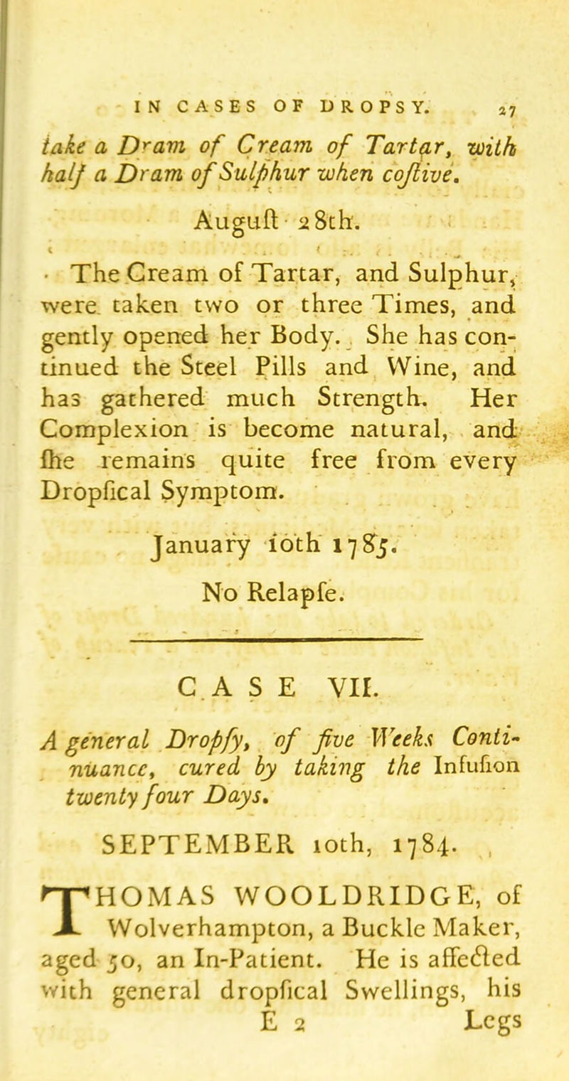 take a Dram of Cream of Tartar, with half a Dram of Sulphur when cojiive, Auguft 28th. « • ». < :. t . ■ The Cream of Tartar, and Sulphur, were taken two or three Times, and gently opened her Body. She has con- tinued the Steel Pills and Wine, and has gathered much Strength. Her Complexion is become natural, and fhe remains quite free from every Dropfical Symptom. January ioth 1785. # No Relapfe. CASE VII. A general Dropfy, of five Weeks Conti- nuance, cured by taking the Infufion twenty four Days. SEPTEMBER. 10th, 1784. , Thomas wooldridge, of Wolverhampton, a Buckle Maker, aged 50, an In-Patient. He is affecRed with general dropfical Swellings, his E 2 Legs
