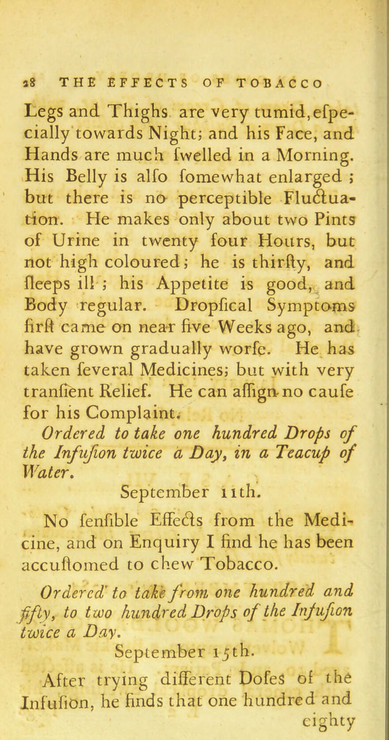 Legs and Thighs are very tumid, efpe- cially towards Night^ and his Face, and Hands are much fwelled in a Morning. His Belly is alfo fomewhat enlarged ; but there is no perceptible Fluctua- tion. He makes only about two Pints of Urine in twenty four Hours, but not high coloured; he is thirfty, and fleeps ill ; his Appetite is good, and Body regular. Dropfical Symptoms firft came on near five Weeks ago, and have grown gradually worfe. He has taken feveral Medicines; but with very tranfient Relief. He can affigrvno caufe for his Complaint. Ordered to take one hundred Drops of the Infufion twice a Day, in a Teacup of Water. September nth. No fenfible EffeCts from the Medi- cine, and on Enquiry I find he has been accuftomed to chew Tobacco. Ordered’ to take from one hundred and fifty, to two hundred Drops of the Infufion twice a Day. September 15th. After trying different DofeS of the Infufion, he finds that one hundred and eighty