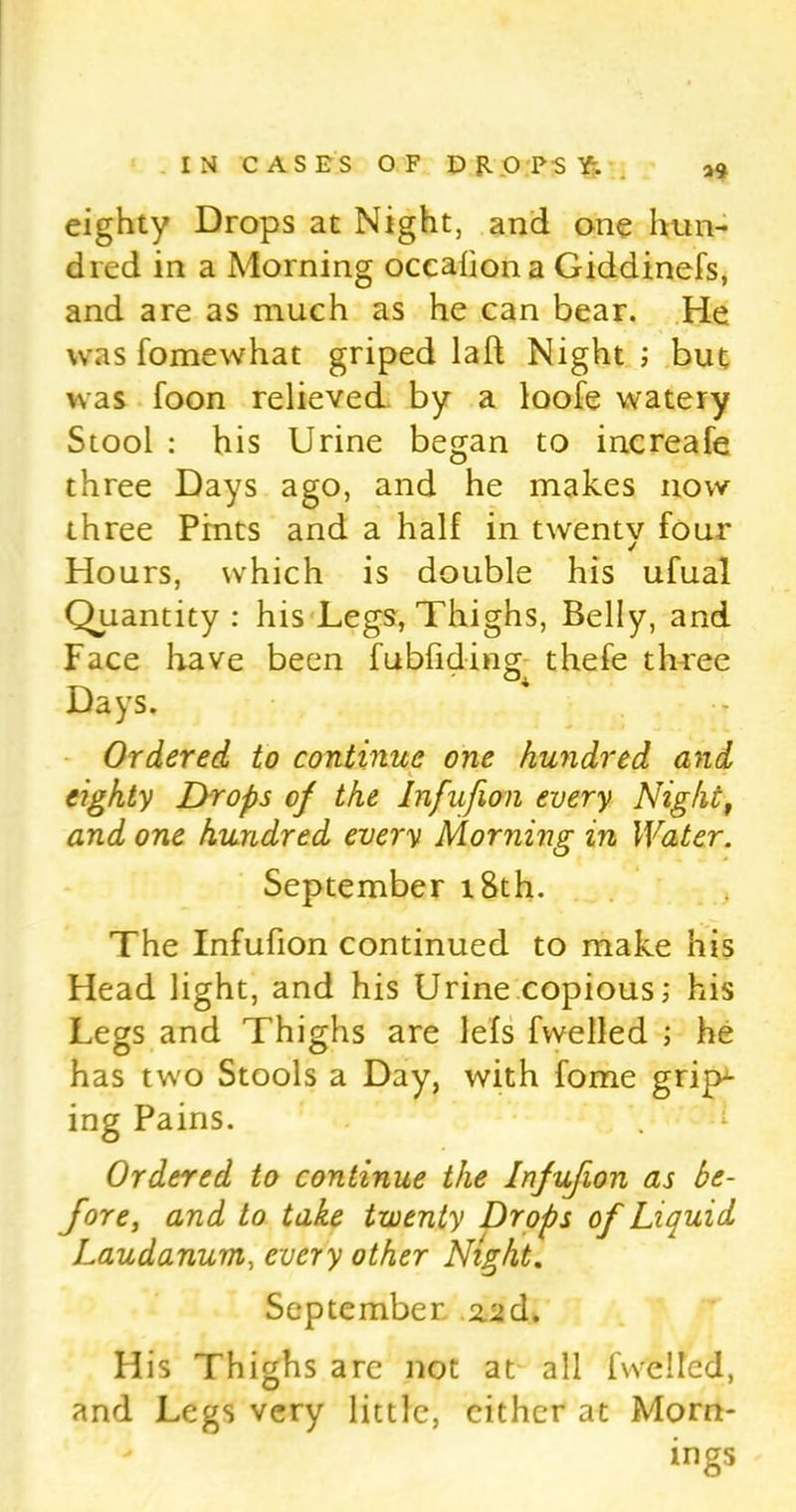 39 eighty Drops at Night, and one hun- dred in a Morning occafiona Giddinefs, and are as much as he can bear. He was fomewhat griped laft Night ; but was foon relieved by a loofe watery Stool : his Urine began to increafe three Days ago, and he makes now three Pints and a half in twenty four Hours, which is double his ufual Quantity : his Legs, Thighs, Belly, and Face have been fubfiding thefe three Days. Ordered to continue one hundred and eighty Drops of the Infufion every Night, and one hundred every Morning in Water. September 18th. The Infufion continued to make his Head light, and his Urine copious; his Legs and Thighs are lefs fwelled ; he has tw'o Stools a Day, with fome gripp- ing Pains. Ordered to continue the Infufion as be- fore, and to take twenty Drops of Liquid Laudanum, every other Night. September %'id. His Thighs are not at all (Veiled, and Legs very little, either at Morn- ings