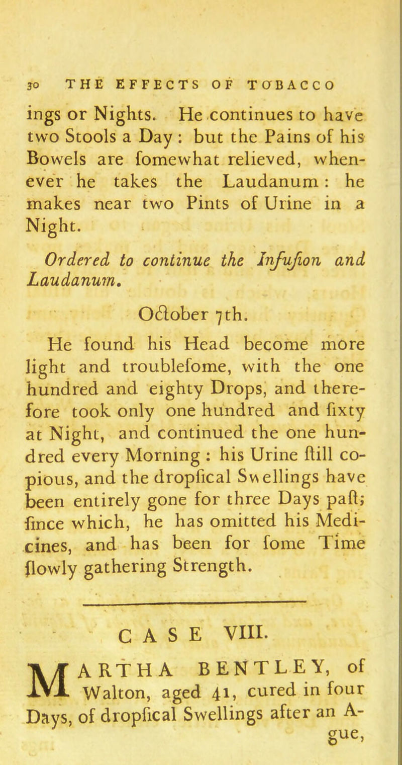 ings or Nights. He continues to have two Stools a Day : but the Pains of his Bowels are fomewhat relieved, when- ever he takes the Laudanum : he makes near two Pints of Urine in a Night. Ordered to continue the Injujion and Laudanum. O&ober 7th. He found his Head become more light and troublefome, with the one hundred and eighty Drops, and there- fore took only one hundred and fixty at Night, and continued the one hun- dred every Morning : his Urine hill co- pious, and the dropfical Swellings have been entirely gone for three Days paft; fmce which, he has omitted his Medi- cines, and has been for fome Time (lowly gathering Strength. CASE VIII. Martha bentley, of Walton, aged 41, cured in four Days, of dropfical Swellings after an A- gue>