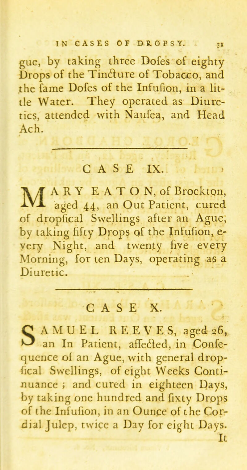 gue, by taking three Dofes of eighty Drops of the Tin&ure of Tobacco, and the fame Dofes of the Infufion, in a lit- tle Water. They operated as Diure- tics, attended with Naufea, and Head Ach. CASE IX. MARY EATON, of Brockton, aged 44, an Out Patient, cured of dropfical Swellings after an Ague, by taking fifty Drops of the Infufion, e- very Night, and twenty five every Morning, for ten Days, operating as a Diuretic. CASE X. t - SAMUEL REEVES, aged 26, an In Patient, affe&ed, in Confe- qucnce of an Ague, with general drop- fical Swellings, of eight Weeks Conti- nuance ; and cured in eighteen Days, by taking one hundred and fixty Drops of the Infufion, in an Ounce of the Cor- dial Julep, twice a Day for eight Days. It