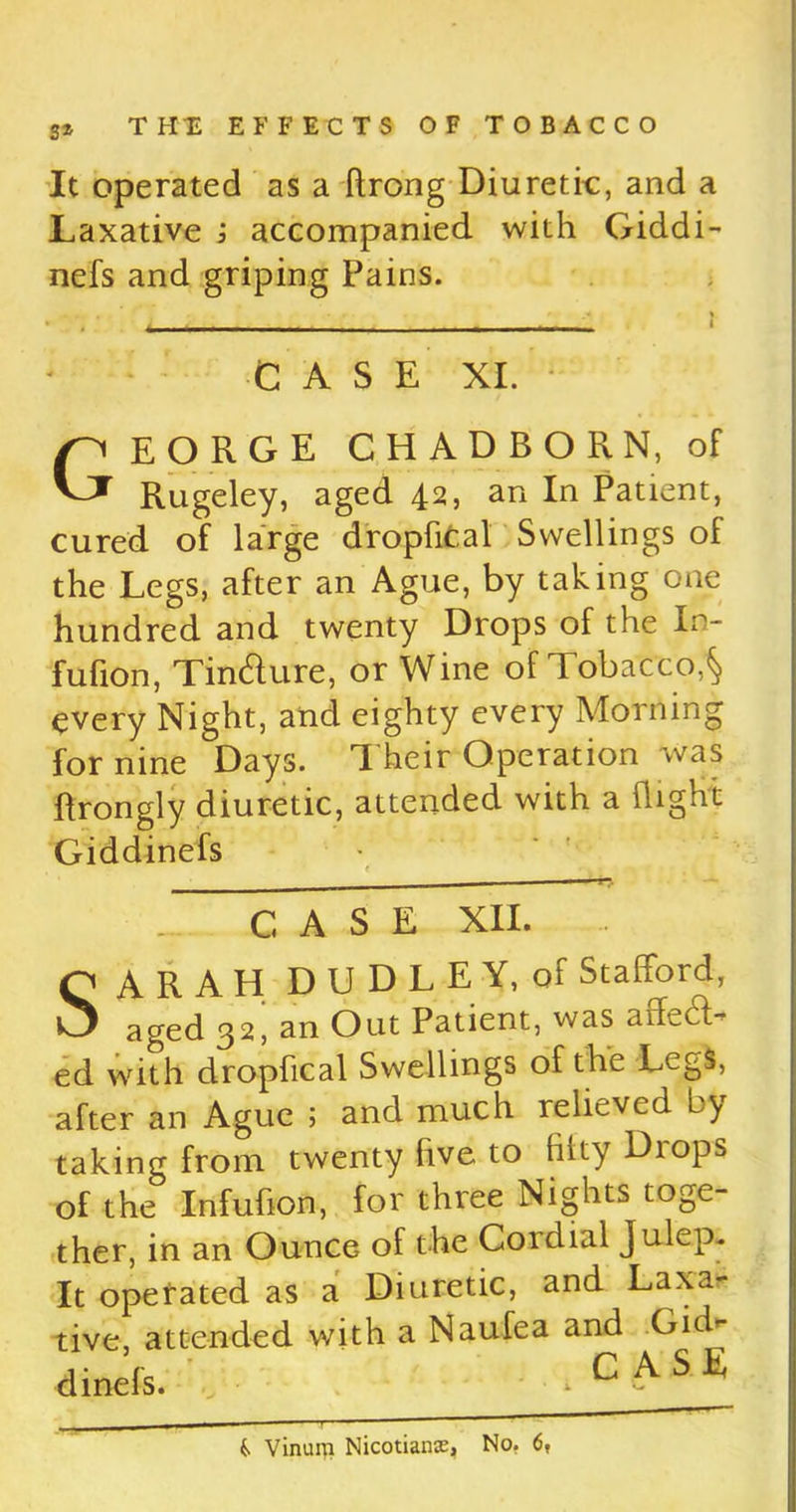 It operated as a ftrong Diuretic, and a Laxative i accompanied with Giddi- nefs and griping Pains. CASE XI. EORGE CHADBORN, of Rugeley, aged 42, an In Patient, cured of large dropfical Swellings of the Legs, after an Ague, by taking one hundred and twenty Drops of the Xn- fufion, Tin&ure, or Wine of Tobacco,^ every Night, and eighty every Morning for nine Days. Their Operation was ftrongly diuretic, attended with a flight Giddinefs CASE XII. SARAH DUDLEY, of Stafford, aged 32, an Out Patient, was affeUl- ed with dropfical Swellings of the LcgS, after an Ague ; and much relieved by taking from twenty five to hlty Diops of the Infuhon, for three Nights toge- ther, in an Ounce of the Cordial Julep. It operated as a Diuretic, and Laxa- tive, ai dinels. ive, attended with a Naufea and Gid- C ASE