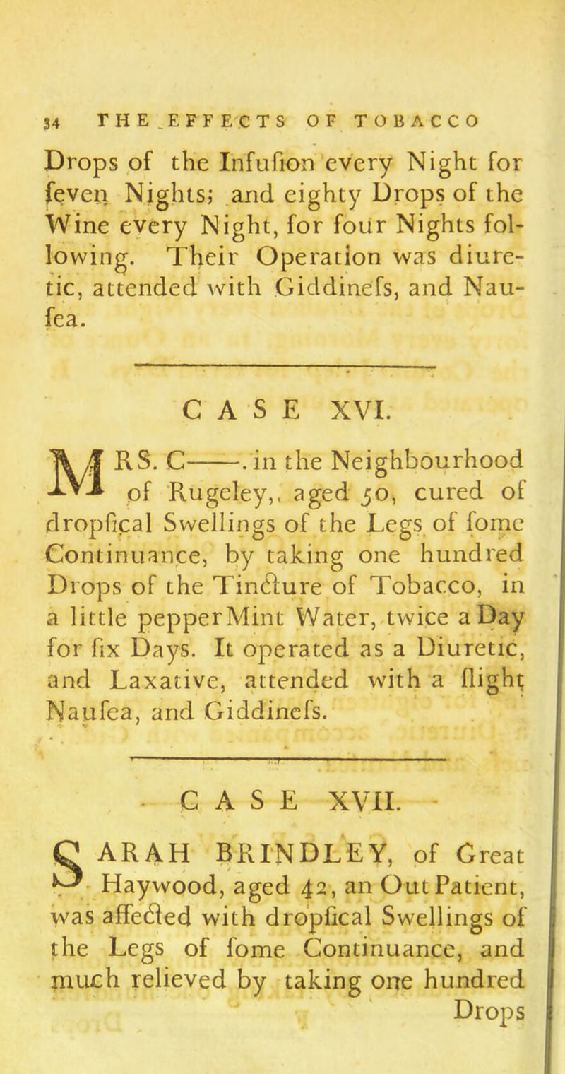 Drops of the Infufion every Night for feven Nights; and eighty Drops of the Wine every Night, for four Nights fol- lowing. Their Operation was diure- tic, attended with Giddinefs, and Nau- fea. CASE XVI. MRS. C .in the Neighbourhood of Rugeley,, aged 30, cured of dropfical Swellings of the Legs of fome Continuance, by taking one hundred Drops of the TiinRure of Tobacco, in a little pepperMint Water, twice a Day for fix Days. It operated as a Diuretic, and Laxative, attended with a (light Naufea, and Giddinefs. - CASE XVII. - C ARAH BRINDLEY, of Great ^ Haywood, aged 42, an Out Patient, was affeHed with dropfical Swellings of the Legs of fome Continuance, and much relieved by taking one hundred Drops