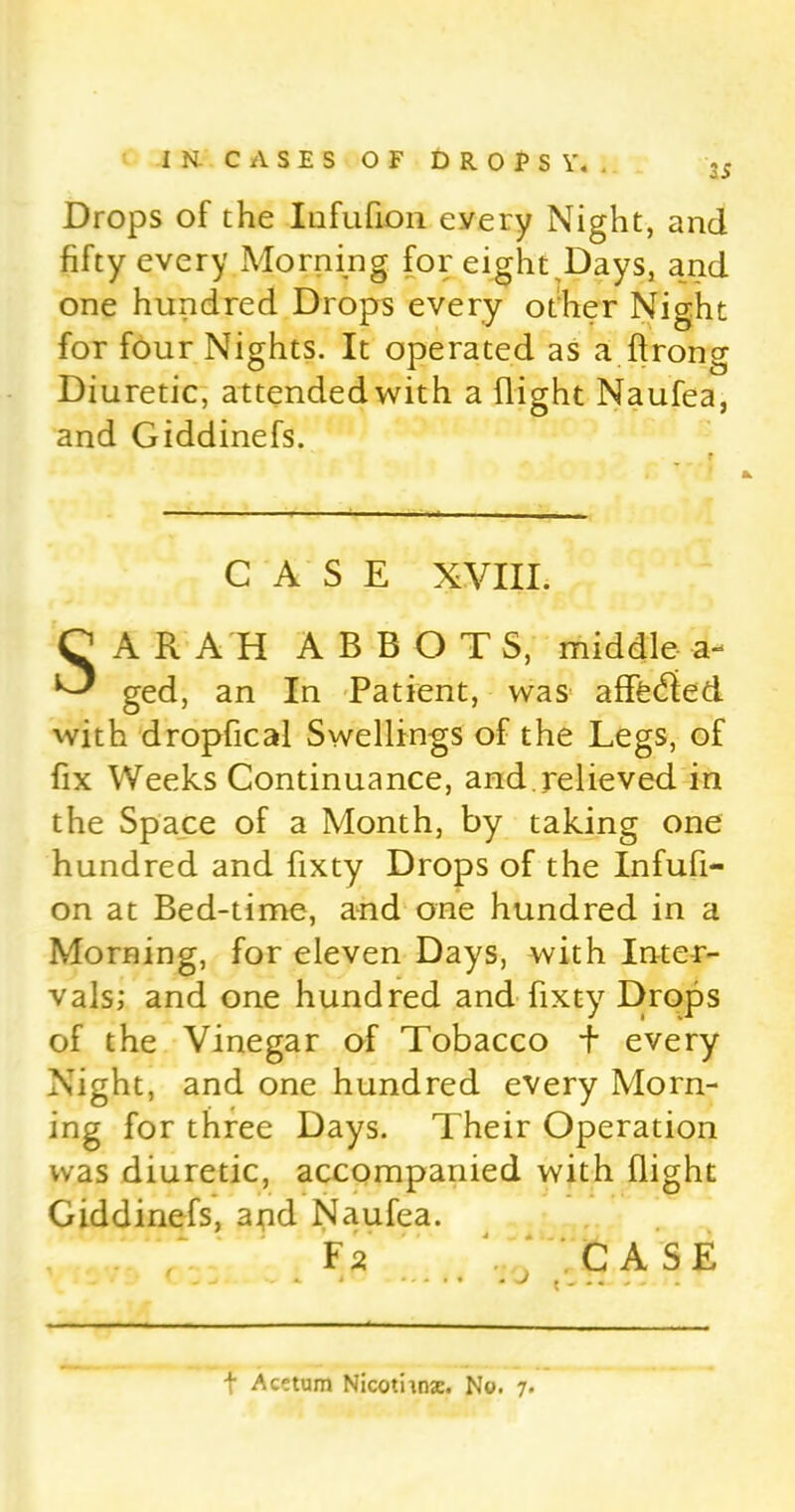 35 Drops of the Iofufion every Night, and fifty every Morning for eight,Days, and one hundred Drops every other Night for four Nights. It operated as a (Irong Diuretic, attended with a (light Naufea, and Giddinefs. CASE XVIII. A RAH ABBOTS, middle-a- ged, an In Patient, was afffedied with dropfical Swellings of the Legs, of fix Weeks Continuance, and relieved in the Space of a Month, by taking one hundred and fixty Drops of the Infufi- on at Bed-time, and one hundred in a Morning, for eleven Days, with Inter- vals; and one hundred and fixty Drops of the Vinegar of Tobacco + every Night, and one hundred every Morn- ing for three Days. Their Operation was diuretic, accompanied with (light Giddinefs, arid Naufea. Fa CASE