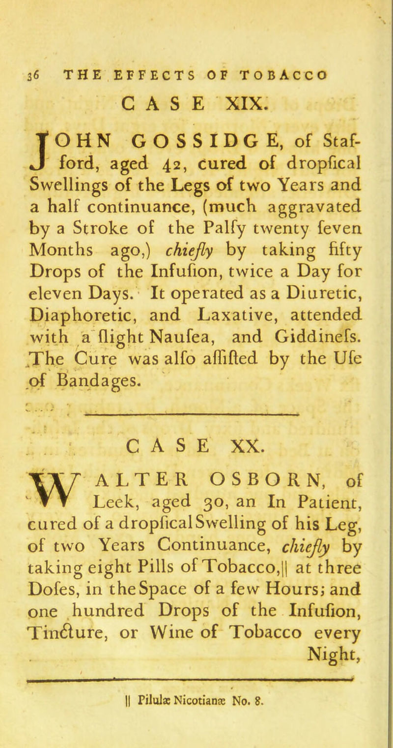 CASE XIX. OHN GOSSIDGE, of Staf- ford, aged 42, Cured of dropfical Swellings of the Legs of two Years and a half continuance, (much aggravated by a Stroke of the Palfy twenty feven Months ago,) chiefly by taking fifty Drops of the Infufion, twice a Day for eleven Days. It operated as a Diuretic, Diaphoretic, and Laxative, attended with a flight Naufea, and Giddinefs. The Cure was alfo aflifted by the Ufe CASE XX. WALTER OSBORN, of Leek, aged 30, an In Patient, cured of a dropfical Swelling of his Leg, of two Years Continuance, chiefly by taking eight Pills of Tobacco,|| at three Dofes, in the Space of a few Hours; and one hundred Drops of the Infufion, Tin&ure, or Wine of Tobacco every Night, of Bandages. || Piluls Nicotians No. 8.