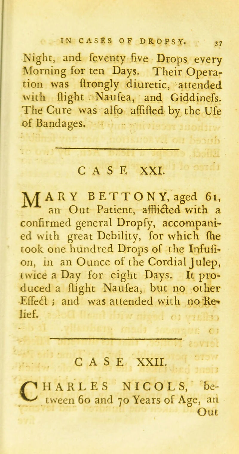 Night, and feventy five Drops every Morning for ten Days. Their Opera- tion was flrongly diuretic, attended with flight Naufea, and Giddinefs. The Cure was alfo afhfted by the Ufe of Bandages. CASE XXI. ]y[ARY BETTONY, aged 61, an Out Patient, affli&ed with a confirmed general Dropfy, accompani- ed with great Debility, for which fhe took one hundred Drops of the Infufi- on, in an Ounce of the Cordial Julep, twice a Day for eight Days. It pro- duced a flight Naufea, but no other EffetR ; and was attended with no Re» lief. ■ , CASE XXII. CPI ARLES NICOLS, be- tween 60 and 70 Years of Age, an Out
