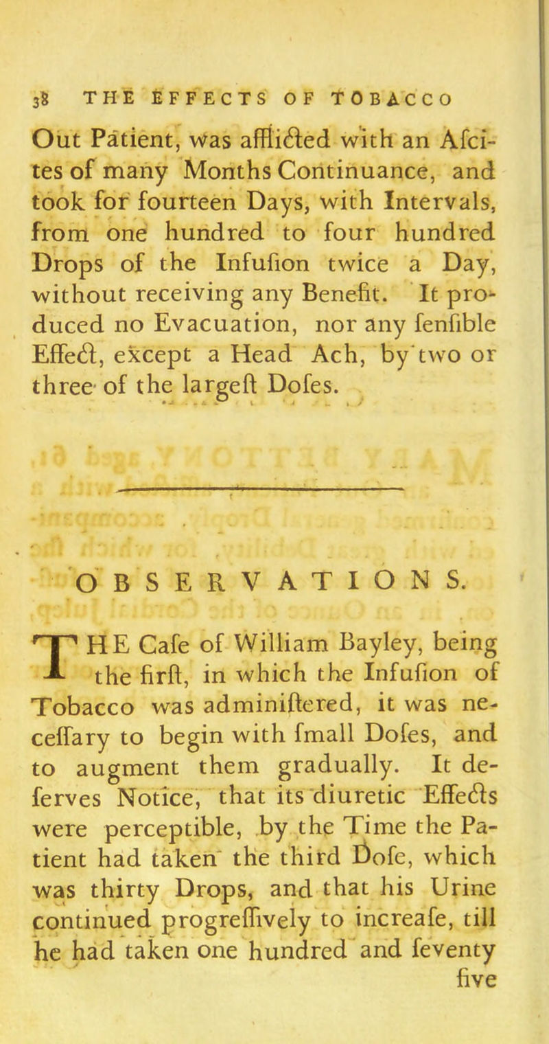 Out Patient, was affli&ed with an Afci- tes of many Months Continuance, and took for fourteen Days, with Intervals, from one hundred to four hundred Drops of the Infufion twice a Day, without receiving any Benefit. It pro- duced no Evacuation, nor any fenfible Effecfi, except a Head Ach, by two or three- of the largeft Dofes. OBSERVATIONS. THE Cafe of William Bayley, being the firft, in which the Infufion of Tobacco was adminiftered, it was ne- ceffary to begin with fmall Dofes, and to augment them gradually. It de- ferves Notice, that its diuretic Effeds were perceptible, by the Time the Pa- tient had taken' the third Dofc, which was thirty Drops, and that his Urine continued progrefiively to increafe, till he had taken one hundred and feventy five