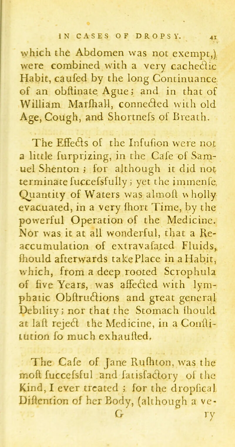which the Abdomen was not exempt,) were combined with a very cachetdic Habit, caufed by the long Continuance of an obftinate Ague; and in that of William Marfhall, connetded with old Age, Cough, and Shortnefs of Breath. The Effecds of the Infufion were not a little furprizing, in the Cafe of Sam- uel Shenton ; for although it did not terminate fuccefsfully; yet the immenfe. Quantity of Waters was aim oft wholly evacuated, in a very fhort Time, by the powerful Operation of the Medicine. Nor was it at all wonderful, that a Re- accumulation of extravafated Fluids,, fhould afterwards take Place in a Habit, which, from a deep rooted Scrophula of five Years, was affetded with lym- phatic Obftrmdions and great general Debility; nor that the Stomach fhould at laft rejetd the Medicine, in a Confli- tution fo much exhaulted. The Cafe of Jane Rufhton. was the moft fucccfsful and fatisfacdory of the Kind, I ever treated ; for the dropfical Diffention of her Body, (although a ve- G ry