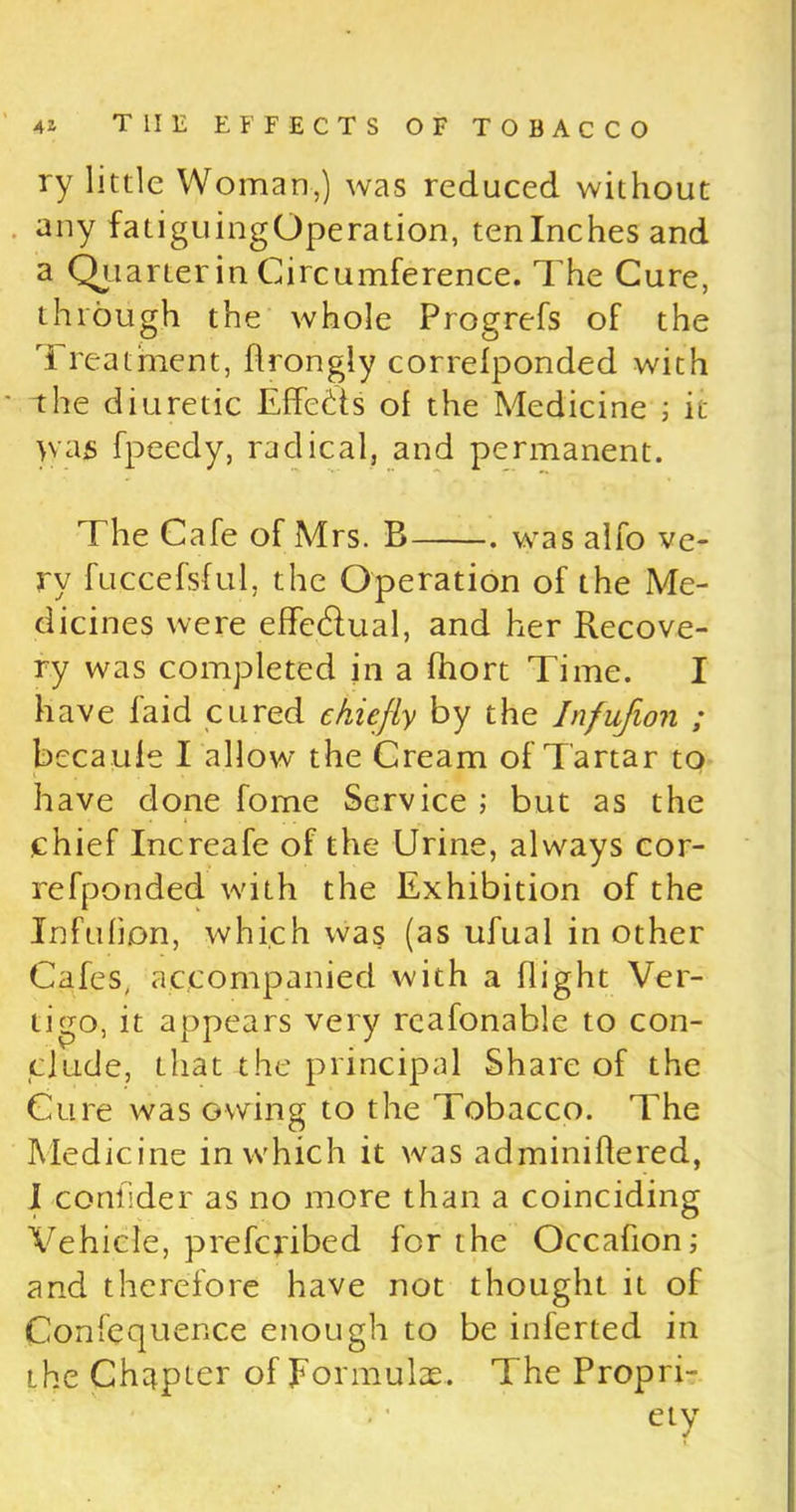 ry little Woman,) was reduced without any fatiguingOperation, ten Inches and a Quarter in Circumference. The Cure, through the whole Progrefs of the Treatment, flrongly correlponded with the diuretic Effects of the Medicine ; it )vas fpeedy, radical, and permanent. The Cafe of Mrs. B . was alfo ve- ry fuccefsful, the Operation of the Me- dicines were effe&ual, and her Recove- ry was completed in a fhort Time. I have faid cured chiefly by the Infufion ; becaufe I allow the Cream of Tartar to have done fome Service ; but as the chief Increafe of the Urine, always cor- refponded with the Exhibition of the Infufion, which was (as ufual in other Cafes, accompanied with a flight Ver- tigo, it appears very reafonable to con- clude, that the principal Share of the Cure was owing to the Tobacco. The Medicine in which it was adminiftered, I conllder as no more than a coinciding Vehicle, preferibed for the Occafion; and therefore have not thought it of Confeqnence enough to be inferted in the Chapter of Formulas. The Propri- ety J