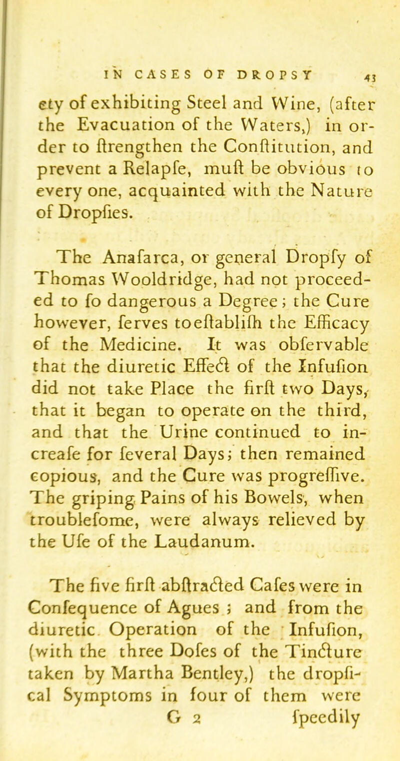 ety of exhibiting Steel and Wine, (after the Evacuation of the Waters,) in or- der to flrengthen the Conftitution, and prevent a Relapfe, mull be obvious to every one, acquainted with the Nature of Dropfies. The Anafarca, or general Dropfy of Thomas Wooldridge, had not proceed- ed to fo dangerous a Degree; the Cure however, ferves toeftablilh the Efficacy of the Medicine. It was obfervable that the diuretic Effetft of the Xnfufion did not take Place the firft two Days,- that it began to operate on the third, and that the Urine continued to in- crease for feveral Days; then remained copious, and the Cure was progreffive. The griping Pains of his Bowels, when troublefome, were always relieved by the Ufe of the Laudanum. The five firft abftracfted Cafes were in Confequence of Agues ; and from the diuretic Operation of the Infufion, (with the three Dofes of the Tintfture taken by Martha Bentley,) the dropfD cal Symptoms in four of them were