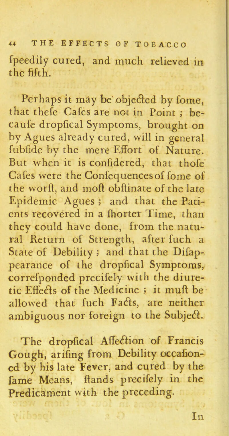 fpeedily cured, and much relieved in the fifth. Perhaps it may be’objeded by fome, that thefe Cafes are not in Point ; be- caufe dropfical Symptoms, brought on by Agues already cured, will in general fubfide by the mere Effort of Nature. But when it is confidered, that thofe Cafes were the Confequencesof fome of the word, and moft obftinate of the late Epidemic Agues ; and that the Pati- ents recovered in a fhorter Time, than they could have done, from the natu- ral Return of Strength, after fuch a State of Debility ; and that the Difap- pearance of the dropfical Symptoms, correfponded precifely with the diure- tic Effeds of the Medicine ; it muft be allowed that fuch Fads, are neither ambiguous nor foreign to the Subjed. The dropfical Affedion of Francis Gough, arifing from Debility occafion- ed by his late Fever, and cured by the fame Means, (lands precifely in the Predicament with the preceding. In