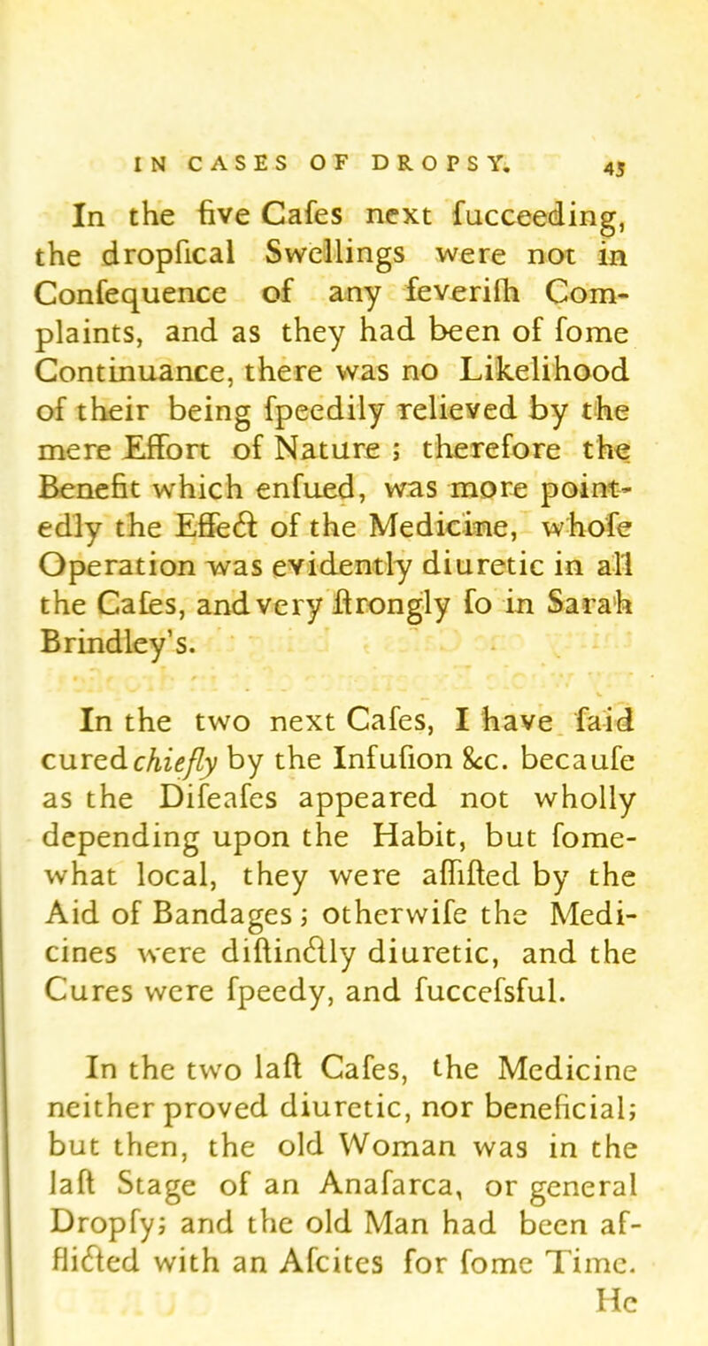 In the five Cafes next fucceeding, the dropfical Swellings were not in Confequence of any feverifh Com- plaints, and as they had been of fome Continuance, there was no Likelihood of their being fpeedily relieved by the mere Effort of Nature ; therefore the Benefit which enfued, was more point- edly the EffeCi of the Medicine, whole Operation was evidently diuretic in all the Cafes, and very firongly fo in Sarah Brindley’s. In the two next Cafes, I have faid. cured chiefly by the Infufion 8cc. becaufe as the Difeafes appeared not wholly depending upon the Habit, but fome- what local, they were affifted by the Aid of Bandages ; otherwife the Medi- cines were diftinCtly diuretic, and the Cures were fpeedy, and fuccefsful. In the two laft Cafes, the Medicine neither proved diuretic, nor beneficial; but then, the old Woman was in the laft Stage of an Anafarca, or general Dropfy; and the old Man had been af- flicted with an Afcites for fome Time. He