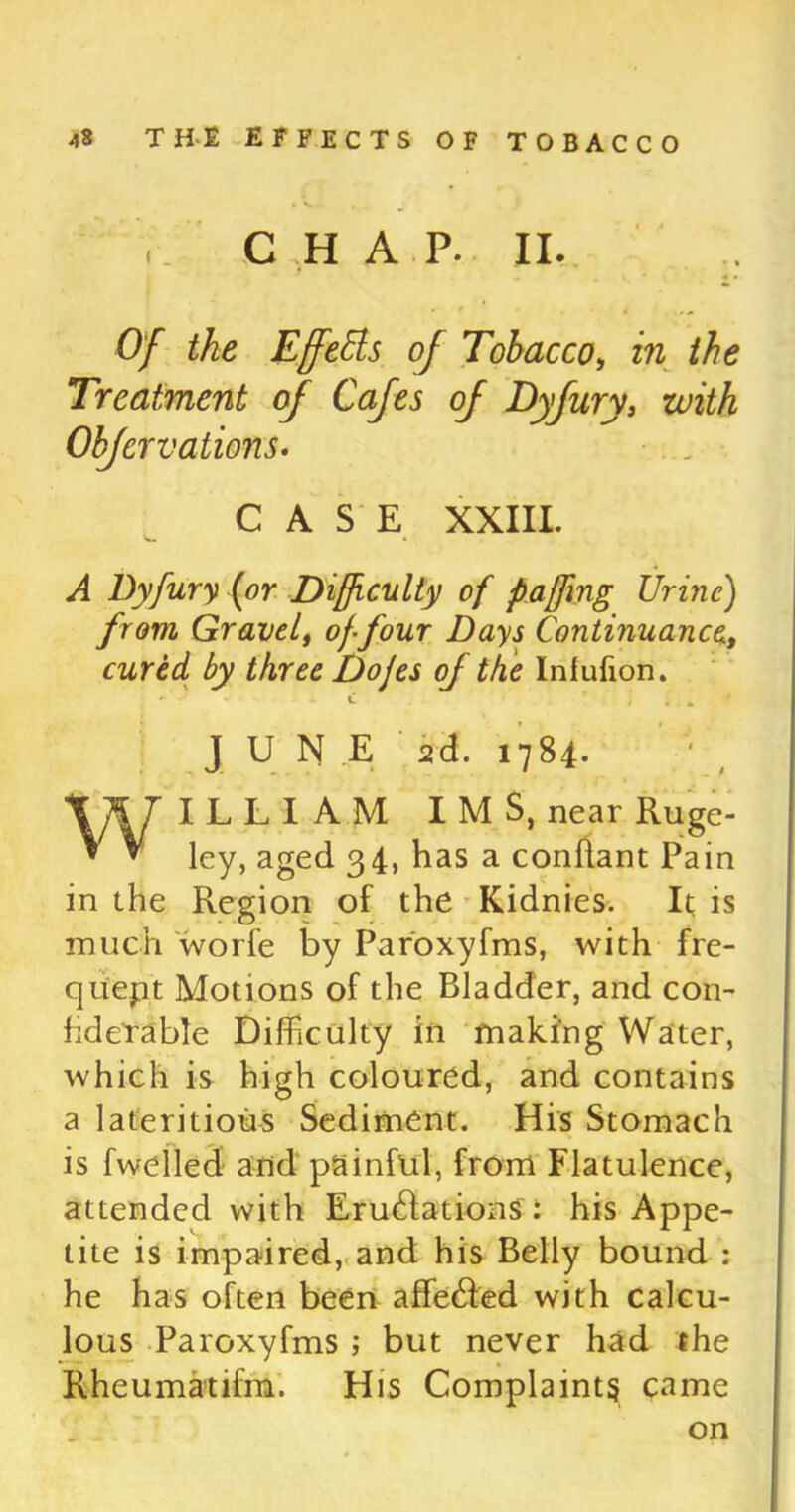 CHAP. II. .. Of the Effects of Tobacco, in the Treatment of Cafes of Dyfury, with Obfervations. CASE XXIII. V*. • A Dyfury (or Difficulty of f affing Urine) from Gravel, of-four Days Continuance, cured by three Dojes of the Infufion. • ’ - C . * 4 JUNE 2d. 1784. WILLIAM IMS, near Ruge- ley, aged 34, has a conflant Pain in the Region of the Kidnies. It is much worfe by Paroxyfms, with fre- quent Motions of the Bladder, and con- fideTable Difficulty in making Water, which is high coloured, and contains a lateritious Sediment. His Stomach is fwelled and painful, from Flatulence, attended with Emulations : his Appe- tite is impaired, and his Belly bound : he has often been affe&ed with calcu- lous Paroxyfms ; but never had the Rheumatifm. His Complaints came on