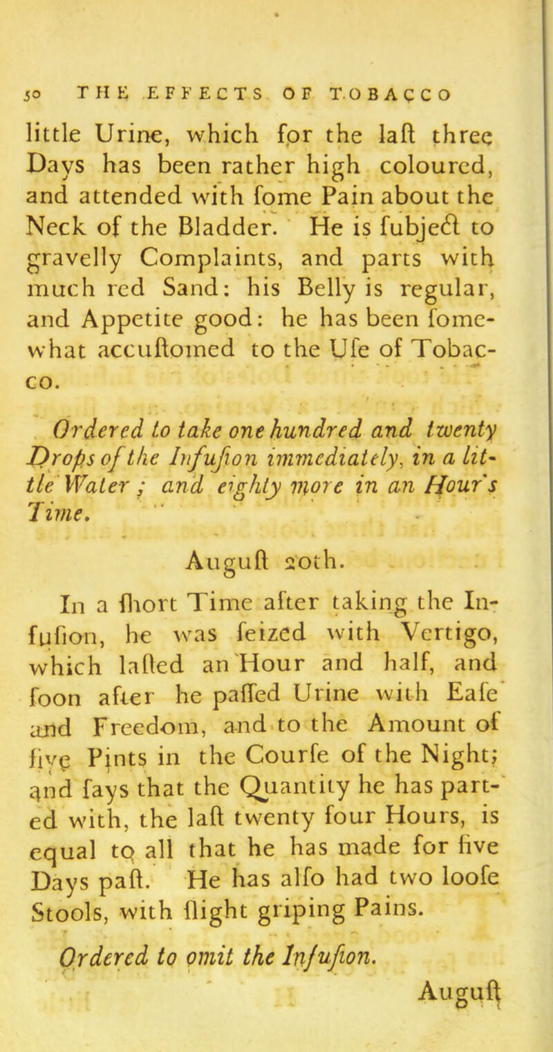 little Urine, which for the lafl three Days has been rather high coloured, and attended with fome Pain about the Neck of the Bladder. He is fubjetfl to gravelly Complaints, and parts with much red Sand: his Belly is regular, and Appetite good: he has been fome- what accuftomed to the Ufe of Tobac- co. Ordered to take one hundred and twenty Drops of the Infufion immediately, in a lit- tie Water ; and eighty more in an Hour's Time. Auguft 20th. In a fhort Time after taking the In- fufion, he was feized with Vertigo, which lafled an Hour and half, and foon after he paffed Urine with Eafe and Freedom, and to the Amount of five Pints in the Courfe of the Night; qnd fays that the Quantity he has part- ed w'ith, the laft twenty four Hours, is equal tq all that he has made for live Days paft. He has alfo had two loofe Stools, w’ith flight griping Pains. Ordered to omit the Infufion. Auguft