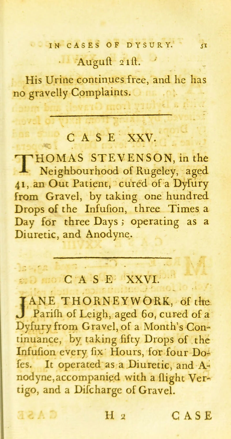 Auguft 2lft. His Urine continues free, and he has no gravelly Complaints. CASE XXV. Thomas stevenson, in the Neighbourhood of Rugeley, aged 41, an Out Patient, cured of a Dyfiiry from Gravel, by taking one hundred Drops of the Infufion, three Times a Day for three Days ; operating as a Diuretic, and Anodyne. CAS E XXVI. 1 1 • r * . 1 J ANE THORNEYWORK, of the Parifh of Leigh, aged 60, cured of a Dyfuryfrom Gravel, of a Month’s Con- tinuance, by taking fifty Drops of the Infufion every fix Hours, for four Dor fes. It operated as a Diuretic, and A- nodyne,accompanied with a flight Ver- tigo, and a Difcharge of Gravel.