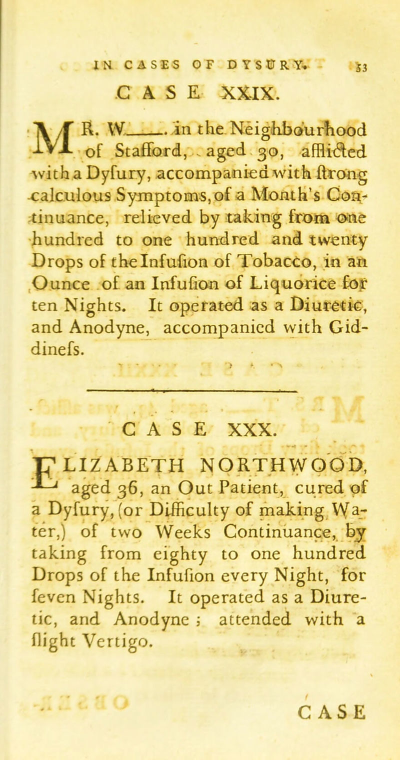 CASE XXIX. MR. W in the Neighbourhood of Stafford, . aged 30, afflided with a Dyfury, accompanied with ftrong calculous Symptoms, of a Month’s Con- tinuance, relieved by taking from one hundred to one hundred and twenty Drops of thelnfufion of Tobacco, in an Ounce of an Infufion of Liquorice for ten Nights. It operated as a Diuretic, and Anodyne, accompanied with Gid- dinefs. CASE XXX. . «r«4 - * T^LIZABETH NORTHWOOD, aged 36, an Out Patient, cured of a Dyfury, (or Difficulty of making Wa- ter,) of two Weeks Continuance, by taking from eighty to one hundred Drops of the Infufion every Night, for feven Nights. It operated as a Diure- tic, and Anodyne ; attended with a flight Vertigo.