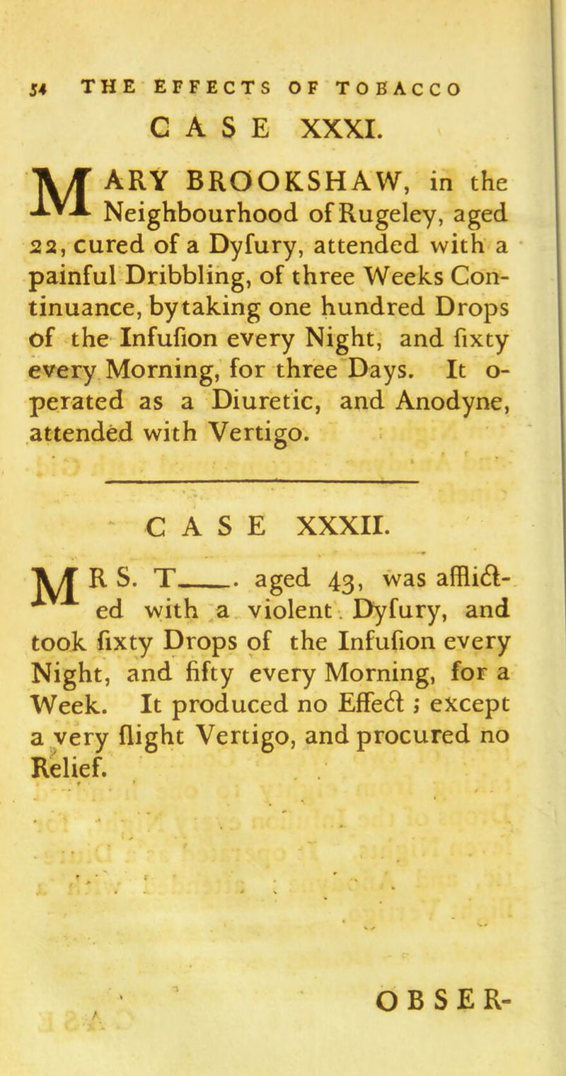 CASE XXXI. Mary brookshaw, in the Neighbourhood ofRugeley, aged 22, cured of a Dyfury, attended with a painful Dribbling, of three Weeks Con- tinuance, by taking one hundred Drops of the Infufion every Night, and fixty every Morning, for three Days. It o- perated as a Diuretic, and Anodyne, attended with Vertigo. « . . r\ i ■■ - ■■ ■ ■ ■ CASE XXXII. R S. T aged 43, was afflift- ed with a violent Dyfury, and took fixty Drops of the Infufion every Night, and fifty every Morning, for a Week. It produced no Effe<fl ; except a very flight Vertigo, and procured no Relief. 1 t * T t * t ■ / O B S E R-