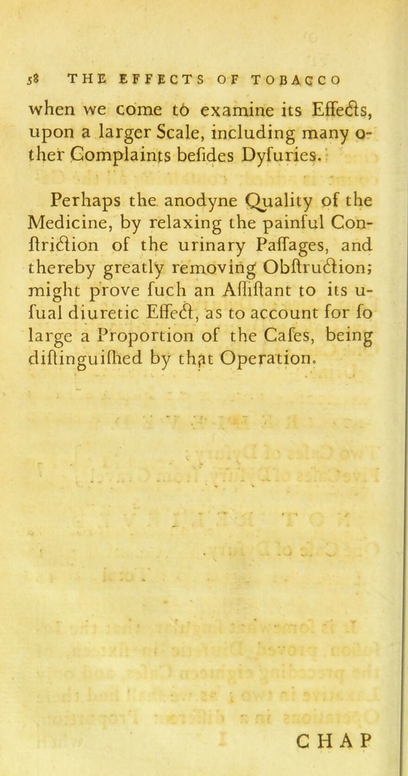 when we come to examine its Effe&s, upon a larger Scale, including many o- ther Complaints befides Dyfuries. Perhaps the anodyne Quality of the Medicine, by relaxing the painful Con- ftridtion of the urinary Paffages, and thereby greatly removing Obftrudtion; might prove fuch an Ahiffant to its u- fual diuretic Effedf, as to account for fo large a Proportion of the Cafes, being diflinguifhed by thpt Operation. CHAP