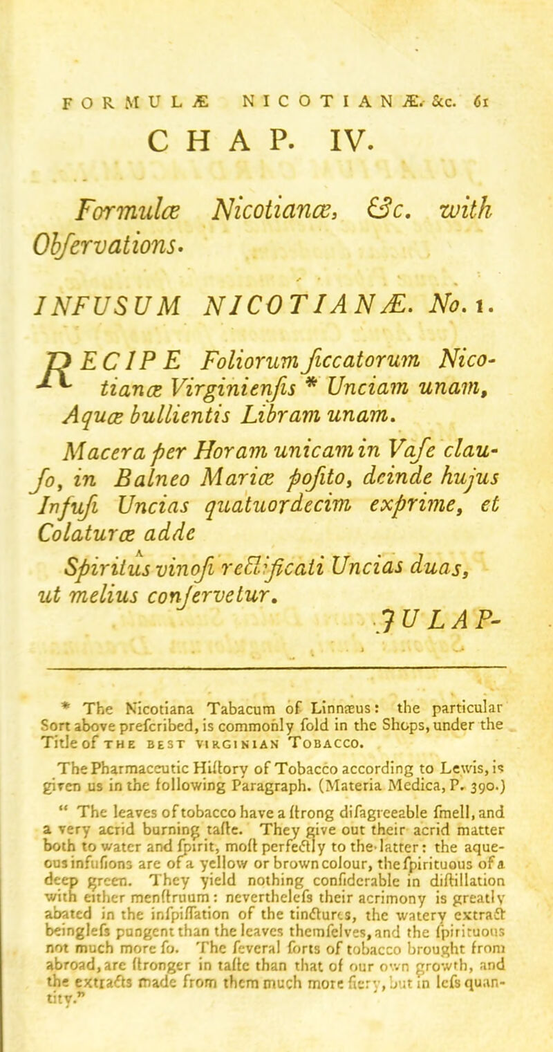 CHAP. IV. Formulce Nicotiance, &c. with Obfervations. JNFUSUM NICOTIANS. No. 1. T) EC 1P E Foliorumficcatorum Nico- •* ** tiance Virginienfis * Unciam unam. Aquae bullientis Libravi unam. Maceraper Horam unicamin Vafe clau- Jo, in Balneo Mar ice pofitOy dcinde hujus Infufi Uncias quatuordecim exprime, et Colaturce addc Spiritus vinofi redificati Uncias duos, ut melius conjervetur. .? tfZ.il P- * The Nicotiana Tabacum of Linnteus: the particular Sort above prefcribed, is commonly fold in the Shops, under the TitleofTHE BEST VIRGINIAN TOBACCO. The Pharmaceutic Hiffory of Tobacco according to Lewis, is given us in the following Paragraph. (Materia Medica, P. 390.) “ The leaves of tobacco have a ftrong difagreeable fmell, and a very acrid burning tafle. They give out their acrid matter both to water and fpirit, moff perfectly to the’latter: the aque- ous infiifions are ofa yellow or brown colour, thefpirituous of a deep green. They yield nothing confidcrable in diftillation with either menffruum: neverthelefs their acrimony is greatly abated in the infpiffation of the tindfures, the watery extraft beinglefs pungent than the leaves themfelves.and the fpirituous not much more fo. The feveral forts of tobacco brought from abroad,are (Longer in taffc than that of our own growth, and the extra<ft3 made from them much more fiery, but in lefs quan- tity.”