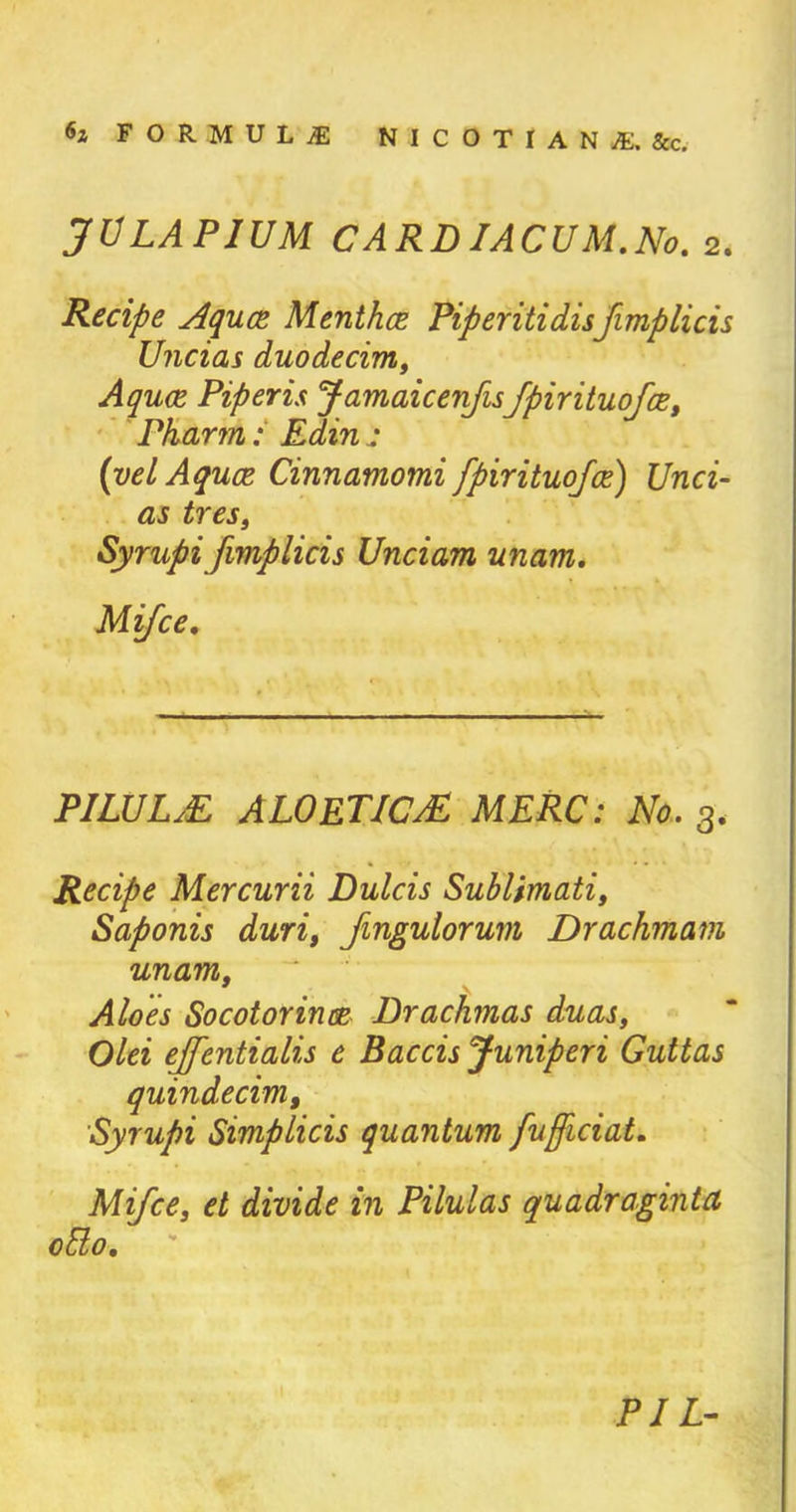 JULAPIUM CARDIACUM.No. 2. Recipe Aqua Mentha Piperitidisfimplicis Uncias duodecim, Aquae Piper is JamaicenfisJpirituofce, Pharm: Edin : {yel Aquae Cinnamomi fpirituofce) Unci- as tres, Syrupi fimplicis Unciam unam. Mifce. PILULE ALOETICjE MERC: No. 3. Recipe Mercurii Dulcis Sublimati, Saponis duri, Jingulorum Drachmam unam, Aloes Socotorince Drachmas duas, Olei ejfentialis e Baccis Juniperi Guttas quindecim, Syrupi Simplicis quantum fujficiat. Mifce, et divide in Pilulas quadr agintci olio. PI L-