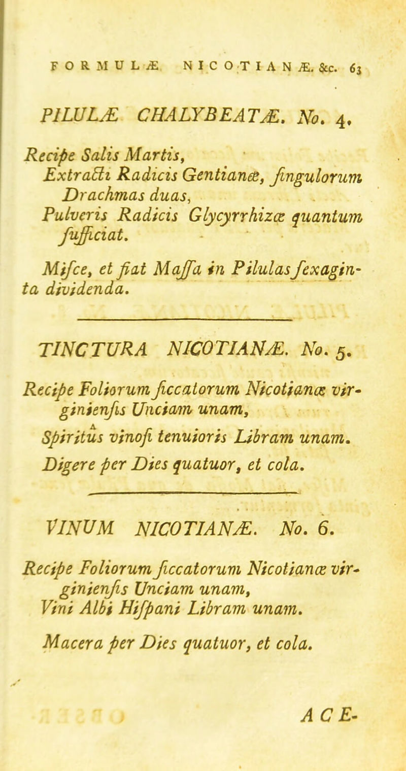 PILULE CHALYBEATE. No. 4, Recipe Salts Martis, Extrabh Radicis Gentianee, Jingulorum Drachmas duas, Pulvcris Radicis Glycyrrhizce quantum fujjiciat. Mifce, et fiat Majfa in Pilulasfexagin- ta dividenda. TINCTURA NICOTIANE. No. 5. Recipe Foliorum ficcatorum Nicotianos vir- ginienfis Unciam unam, Spiritus vinofi tenuioris Libram unam. Digere per Dies quatuor, et cola. VINUM NICOTIAN/E. No. 6. Recipe Foliorum ficcatorum Nicotiance vir- ginienfis Unciam unam, Vini Albi Hifpani Libram unam. Macera per Dies quatuor, et cola. ACE-